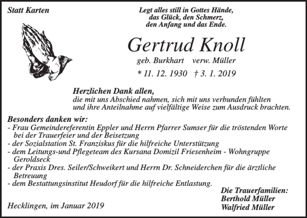 <p>Statt Karten</p><p>Legt alles still in Gottes Hände,<br />das Glück, den Schmerz,<br />den Anfang und das Ende.</p><p>Gertrud Knoll<br />geb. Burkhart</p><p>verw. Müller</p><p>* 11. 12. 1930 † 3. 1. 2019<br />Herzlichen Dank allen,<br />die mit uns Abschied nahmen, sich mit uns verbunden fühlten<br />und ihre Anteilnahme auf vielfältige Weise zum Ausdruck brachten.<br />Besonders danken wir:<br />- Frau Gemeindereferentin Eppler und Herrn Pfarrer Sumser für die tröstenden Worte<br />bei der Trauerfeier und der Beisetzung<br />- der Sozialstation St. Franziskus für die hilfreiche Unterstützung<br />- dem Leitungs-und Pflegeteam des Kursana Domizil Friesenheim - Wohngruppe<br />Geroldseck<br />- der Praxis Dres. Seiler/Schweikert und Herrn Dr. Schneiderchen für die ärztliche<br />Betreuung<br />- dem Bestattungsinstitut Heudorf für die hilfreiche Entlastung.<br />Die Trauerfamilien:<br />Berthold Müller<br />Hecklingen, im Januar 2019<br />Walfried Müller</p>