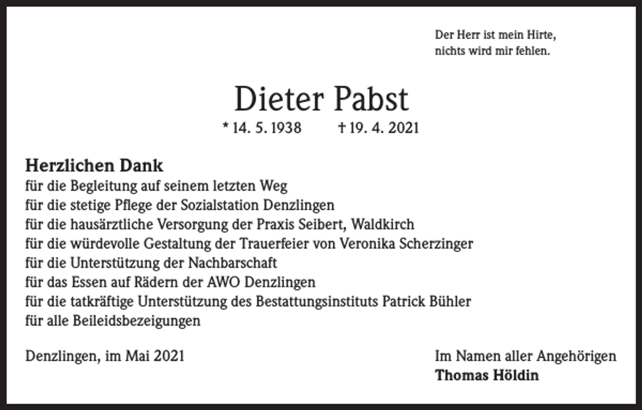 <p>Der Herr ist mein Hirte,<br />nichts wird mir fehlen.</p><p>Dieter Pabst</p><p>* 14. 5. 1938</p><p>† 19. 4. 2021</p><p>Herzlichen Dank</p><p>für die Begleitung auf seinem letzten Weg<br />für die stetige Pflege der Sozialstation Denzlingen<br />für die hausärztliche Versorgung der Praxis Seibert, Waldkirch<br />für die würdevolle Gestaltung der Trauerfeier von Veronika Scherzinger<br />für die Unterstützung der Nachbarschaft<br />für das Essen auf Rädern der AWO Denzlingen<br />für die tatkräftige Unterstützung des Bestattungsinstituts Patrick Bühler<br />für alle Beileidsbezeigungen<br />Denzlingen, im Mai 2021 Im Namen aller Angehörigen<br />Thomas Höldin</p>