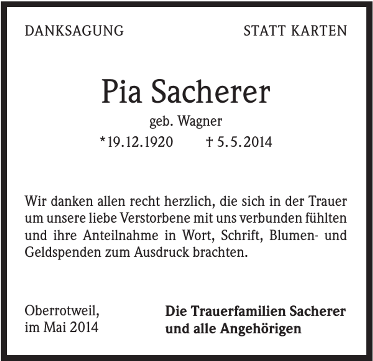 <p>DANKSAGUNG</p><p>STATT KARTEN</p><p>Pia Sacherer<br />geb. Wagner<br />*19.12.1920<br />† 5. 5. 2014</p><p>Wir danken allen recht herzlich, die sich in der Trauer<br />um unsere liebe Verstorbene mit uns verbunden fühlten<br />und ihre Anteilnahme in Wort, Schrift, Blumen- und<br />Geldspenden zum Ausdruck brachten.</p><p>Oberrotweil,<br />im Mai 2014</p><p>Die Trauerfamilien Sacherer<br />und alle Angehörigen</p>