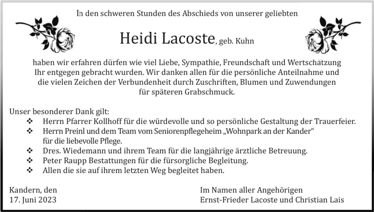 <p>In den schweren Stunden des Abschieds von unserer geliebten</p><p>Heidi Lacoste, geb. Kuhn<br />haben wir erfahren dü rfen wie viel Liebe, Sympathie, Freundschaft und Wertschä tzung<br />Ihr entgegen gebracht wurden. Wir danken allen fü r die persö nliche Anteilnahme und<br />die vielen Zeichen der Verbundenheit durch Zuschriften, Blumen und Zuwendungen<br />fü r spä teren Grabschmuck.<br />Unser besonderer Dank gilt:<br /> Herrn Pfarrer Kollhoff fü r die wü rdevolle und so persö nliche Gestaltung der Trauerfeier.<br /> Herrn Preinl und dem Team vom Seniorenpflegeheim „Wohnpark an der Kander“<br />fü r die liebevolle Pflege.<br /> Dres. Wiedemann und ihrem Team fü r die langjä hrige ä rztliche Betreuung.<br /> Peter Raupp Bestattungen fü r die fü rsorgliche Begleitung.<br /> Allen die sie auf ihrem letzten Weg begleitet haben.<br />Kandern, den<br />17. Juni 2023</p><p>Im Namen aller Angehö rigen<br />Ernst-Frieder Lacoste und Christian Lais</p>