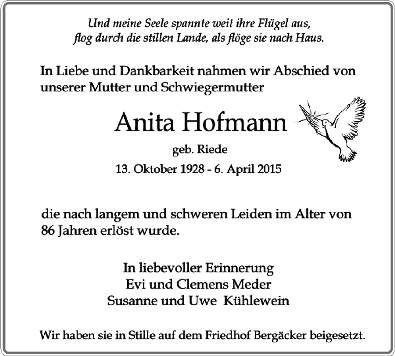 <p>Und meine Seele spannte weit ihre Flügel aus,<br />flog durch die stillen Lande, als flöge sie nach Haus.</p><p>In Liebe und Dankbarkeit nahmen wir Abschied von<br />unserer Mutter und Schwiegermutter</p><p>Anita Hofmann<br />geb. Riede</p><p>13. Oktober 1928 - 6. April 2015</p><p>die nach langem und schweren Leiden im Alter von<br />86 Jahren erlöst wurde.<br />In liebevoller Erinnerung<br />Evi und Clemens Meder<br />Susanne und Uwe Kühlewein<br />Wir haben sie in Stille auf dem Friedhof Bergäcker beigesetzt.</p>