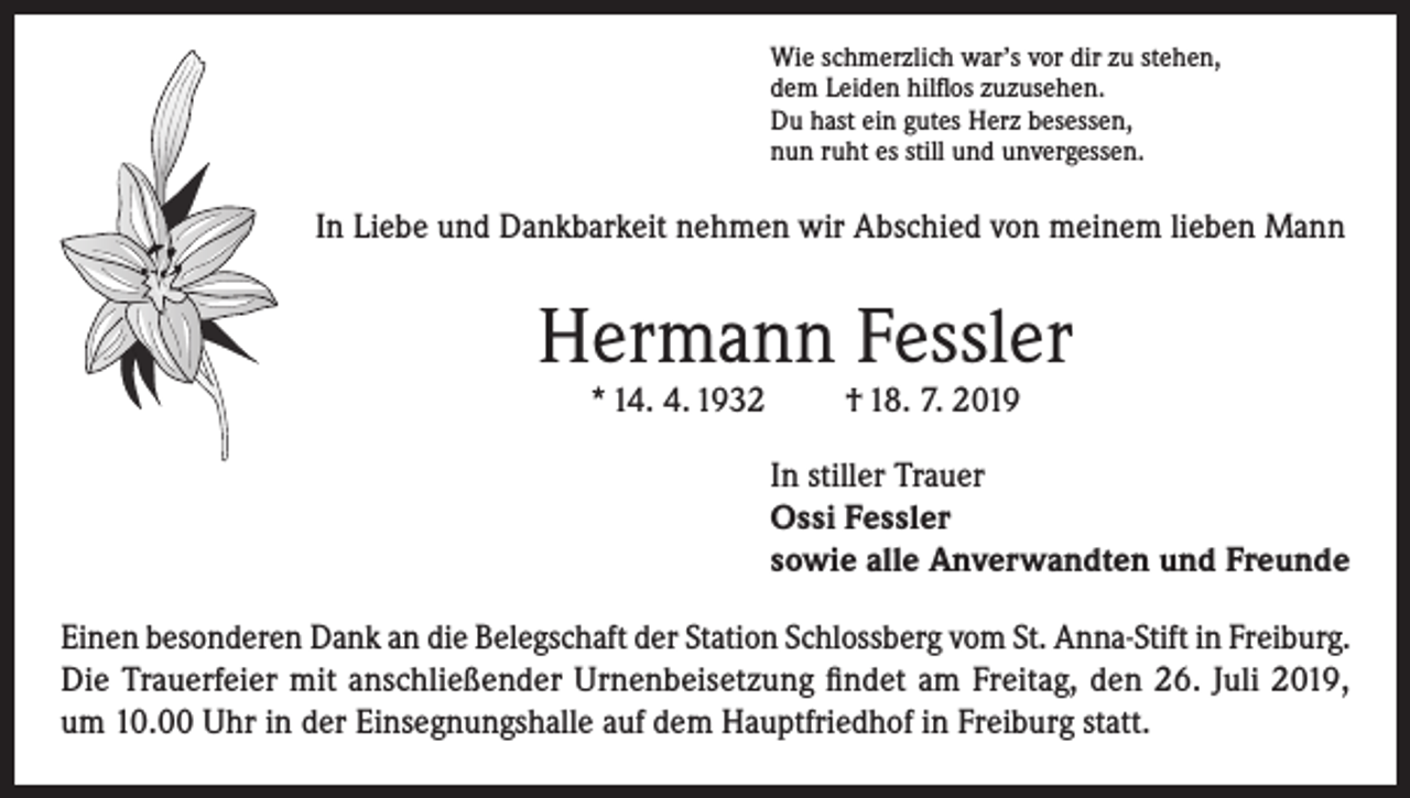<p>Wie schmerzlich war’s vor dir zu stehen,<br />dem Leiden hilflos zuzusehen.<br />Du hast ein gutes Herz besessen,<br />nun ruht es still und unvergessen.</p><p>In Liebe und Dankbarkeit nehmen wir Abschied von meinem lieben Mann</p><p>Hermann Fessler<br />* 14. 4. 1932</p><p>† 18. 7. 2019</p><p>In stiller Trauer<br />Ossi Fessler<br />sowie alle Anverwandten und Freunde<br />Einen besonderen Dank an die Belegschaft der Station Schlossberg vom St. Anna-Stift in Freiburg.<br />Die Trauerfeier mit anschließender Urnenbeisetzung findet am Freitag, den 26. Juli 2019,<br />um 10.00 Uhr in der Einsegnungshalle auf dem Hauptfriedhof in Freiburg statt.</p>