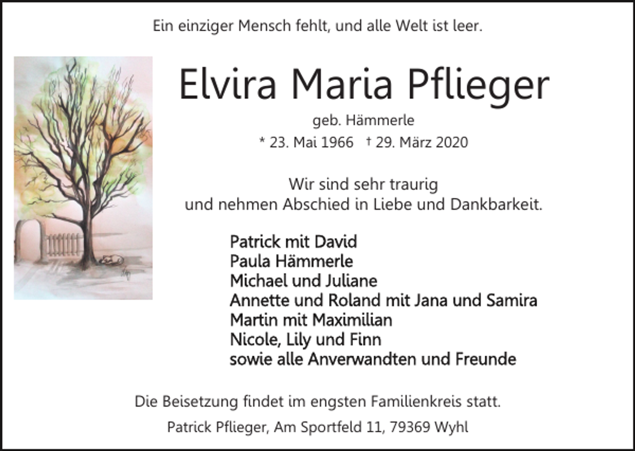 <p>Ein einziger Mensch fehlt, und alle Welt ist leer.</p><p>Elvira Maria Pflieger<br />geb. Hämmerle<br />* 23. Mai 1966 † 29. März 2020</p><p>Wir sind sehr traurig<br />und nehmen Abschied in Liebe und Dankbarkeit.</p><p>Die Beisetzung findet im engsten Familienkreis statt.<br />Patrick Pflieger, Am Sportfeld 11, 79369 Wyhl</p>