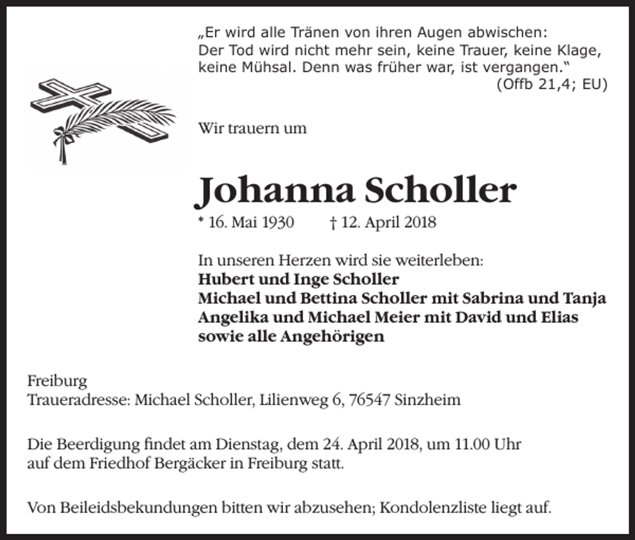 <p>„Er wird alle Tränen von ihren Augen abwischen:<br />Der Tod wird nicht mehr sein, keine Trauer, keine Klage,<br />keine Mühsal. Denn was früher war, ist vergangen.“</p><p>(Offb 21,4; EU)</p><p>Wir trauern um</p><p>Johanna Scholler<br />* 16. Mai 1930</p><p>† 12. April 2018</p><p>In unseren Herzen wird sie weiterleben:<br />Hubert und Inge Scholler<br />Michael und Bettina Scholler mit Sabrina und Tanja<br />Angelika und Michael Meier mit David und Elias<br />sowie alle Angehörigen<br />Freiburg<br />Traueradresse: Michael Scholler, Lilienweg 6, 76547 Sinzheim<br />Die Beerdigung findet am Dienstag, dem 24. April 2018, um 11.00 Uhr<br />auf dem Friedhof Bergäcker in Freiburg statt.<br />Von Beileidsbekundungen bitten wir abzusehen; Kondolenzliste liegt auf.</p>
