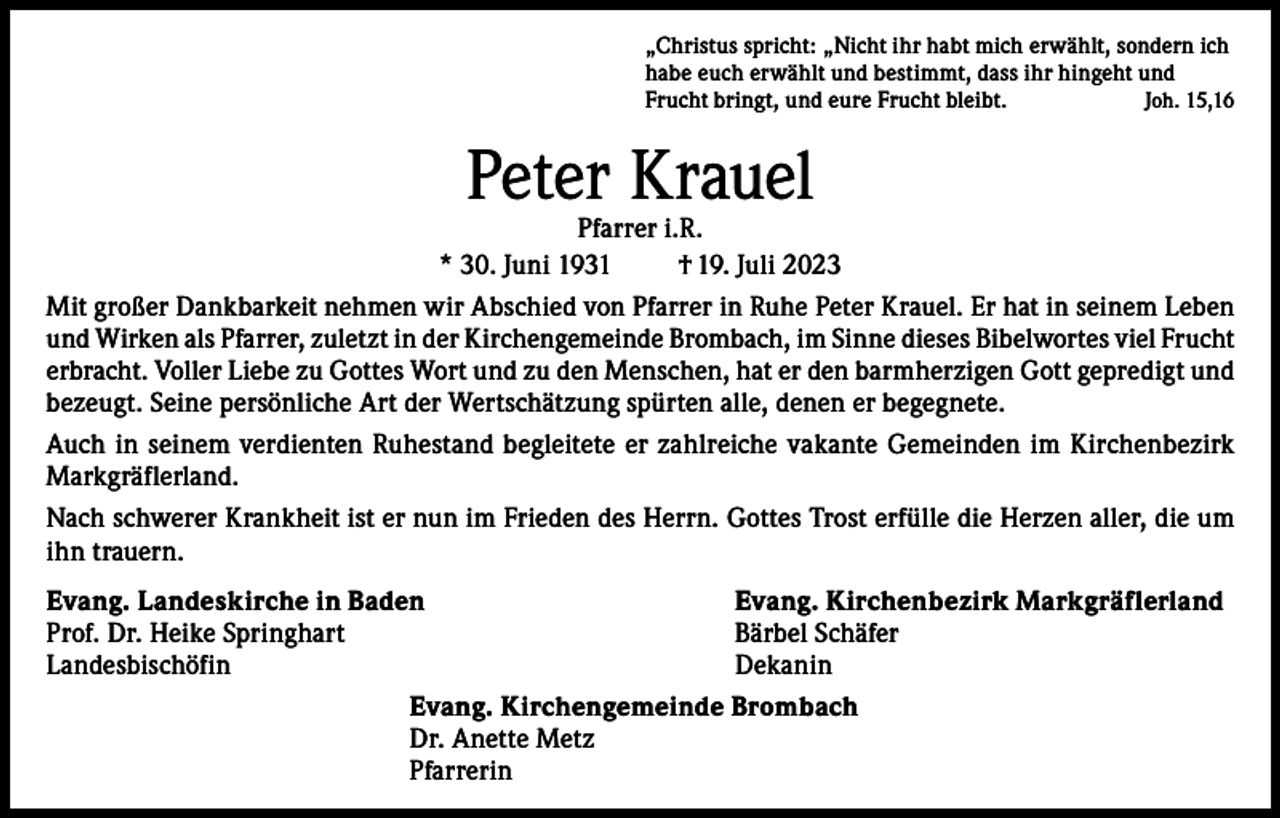 <p>„Christus spricht: „Nicht ihr habt mich erwählt, sondern ich<br />habe euch erwählt und bestimmt, dass ihr hingeht und<br />Frucht bringt, und eure Frucht bleibt.<br />Joh. 15,16</p><p>Peter Krauel</p><p>Pfarrer i.R.<br />* 30. Juni 1931<br />† 19. Juli 2023<br />Mit großer Dankbarkeit nehmen wir Abschied von Pfarrer in Ruhe Peter Krauel. Er hat in seinem Leben<br />und Wirken als Pfarrer, zuletzt in der Kirchengemeinde Brombach, im Sinne dieses Bibelwortes viel Frucht<br />erbracht. Voller Liebe zu Gottes Wort und zu den Menschen, hat er den barmherzigen Gott gepredigt und<br />bezeugt. Seine persönliche Art der Wertschätzung spürten alle, denen er begegnete.<br />Auch in seinem verdienten Ruhestand begleitete er zahlreiche vakante Gemeinden im Kirchenbezirk<br />Markgräflerland.<br />Nach schwerer Krankheit ist er nun im Frieden des Herrn. Gottes Trost erfülle die Herzen aller, die um<br />ihn trauern.<br />Evang. Landeskirche in Baden<br />Evang. Kirchenbezirk Markgräflerland<br />Prof. Dr. Heike Springhart<br />Bärbel Schäfer<br />Landesbischöfin Dekanin<br />Evang. Kirchengemeinde Brombach<br />Dr. Anette Metz<br />Pfarrerin</p>