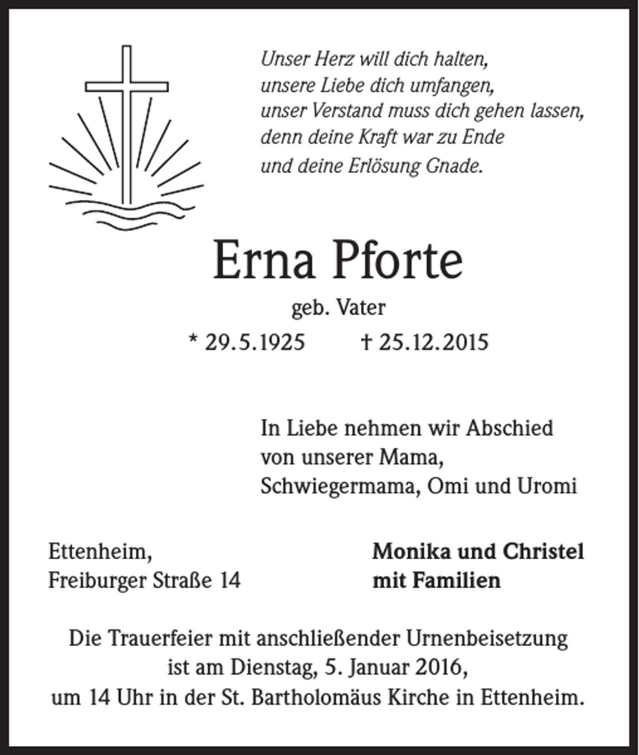 <p>Unser Herz will dich halten,<br />unsere Liebe dich umfangen,<br />unser Verstand muss dich gehen lassen,<br />denn deine Kraft war zu Ende<br />und deine Erlösung Gnade.</p><p>Erna Pforte</p><p>geb. Vater<br />* 29.5.1925<br />† 25.12.2015<br />In Liebe nehmen wir Abschied<br />von unserer Mama,<br />Schwiegermama, Omi und Uromi<br />Ettenheim,<br />Freiburger Straße 14</p><p>Monika und Christel<br />mit Familien</p><p>Die Trauerfeier mit anschließender Urnenbeisetzung<br />ist am Dienstag, 5. Januar 2016,<br />um 14 Uhr in der St. Bartholomäus Kirche in Ettenheim.</p>