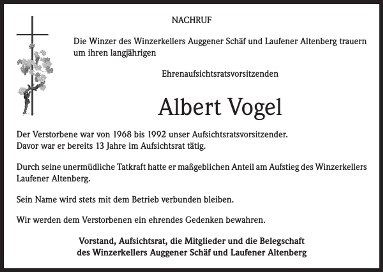 <p>NACHRUF<br />Die Winzer des Winzerkellers Auggener Schäf und Laufener Altenberg trauern<br />um ihren langjährigen<br />Ehrenaufsichtsratsvorsitzenden</p><p>Albert Vogel<br />Der Verstorbene war von 1968 bis 1992 unser Aufsichtsratsvorsitzender.<br />Davor war er bereits 13 Jahre im Aufsichtsrat tätig.<br />Durch seine unermüdliche Tatkraft hatte er maßgeblichen Anteil am Aufstieg des Winzerkellers<br />Laufener Altenberg.<br />Sein Name wird stets mit dem Betrieb verbunden bleiben.<br />Wir werden dem Verstorbenen ein ehrendes Gedenken bewahren.<br />Vorstand, Aufsichtsrat, die Mitglieder und die Belegschaft<br />des Winzerkellers Auggener Schäf und Laufener Altenberg</p>