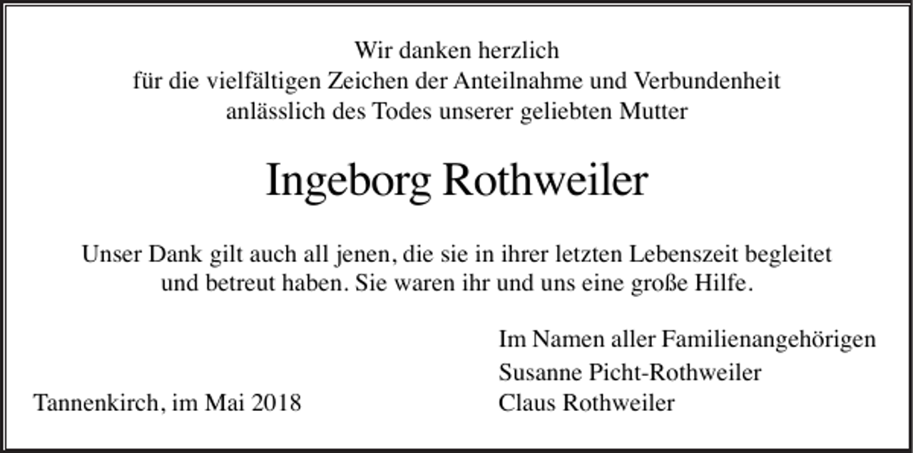 <p>WWir<br />ir danken<br />d a n k e n herzlich<br />h er zli c h<br />für<br />f ür die<br />di e vielfältigen<br />vi elf älti g e n Zeichen<br />Z ei c h e n der<br />d er AAnteilnahme<br />nt eil n a h m e uund<br />n d Verbundenheit<br />V er b u n d e n h eit<br />a nl ässli c h des<br />d es TTodes<br />o d es uunserer<br />ns er er ggeliebten<br />eli e bt e n Mutter<br />M utt er<br />anlässlich</p><p>Ingeborg<br />I n g e b org Rothweiler<br />R ot h w eil er<br />UUnser<br />ns er DDank<br />a n k gilt<br />u c h all<br />n e n, didie<br />e sisie<br />e i in<br />n i ihrer<br />hr er l et<br />zt e n LLebenszeit<br />e b e ns z eit bbegleitet<br />e gl eit et<br />giltaauch<br />allj ejenen,<br />letzten<br />und<br />große<br />u n d bbetreut<br />etr e ut hhaben.<br />a b e n. Sie<br />Si e waren<br />w ar e n iihr<br />hr uund<br />n d uuns<br />ns eieine<br />n e gr<br />o ß e Hilfe.<br />Hilf e.</p><p>T a n n e n kir c h, iimm Mai<br />M ai<br />Tannenkirch,</p><p>IImm Namen<br />N a m e n aller<br />all er Familienangehörigen<br />F a mili e n a n g e h öri g e n<br />SSusanne<br />us a n n e Pi<br />c ht- R ot h w eil er<br />Picht-Rothweiler<br />Cl<br />a us RRothweiler<br />ot h w eil er<br />Claus</p>