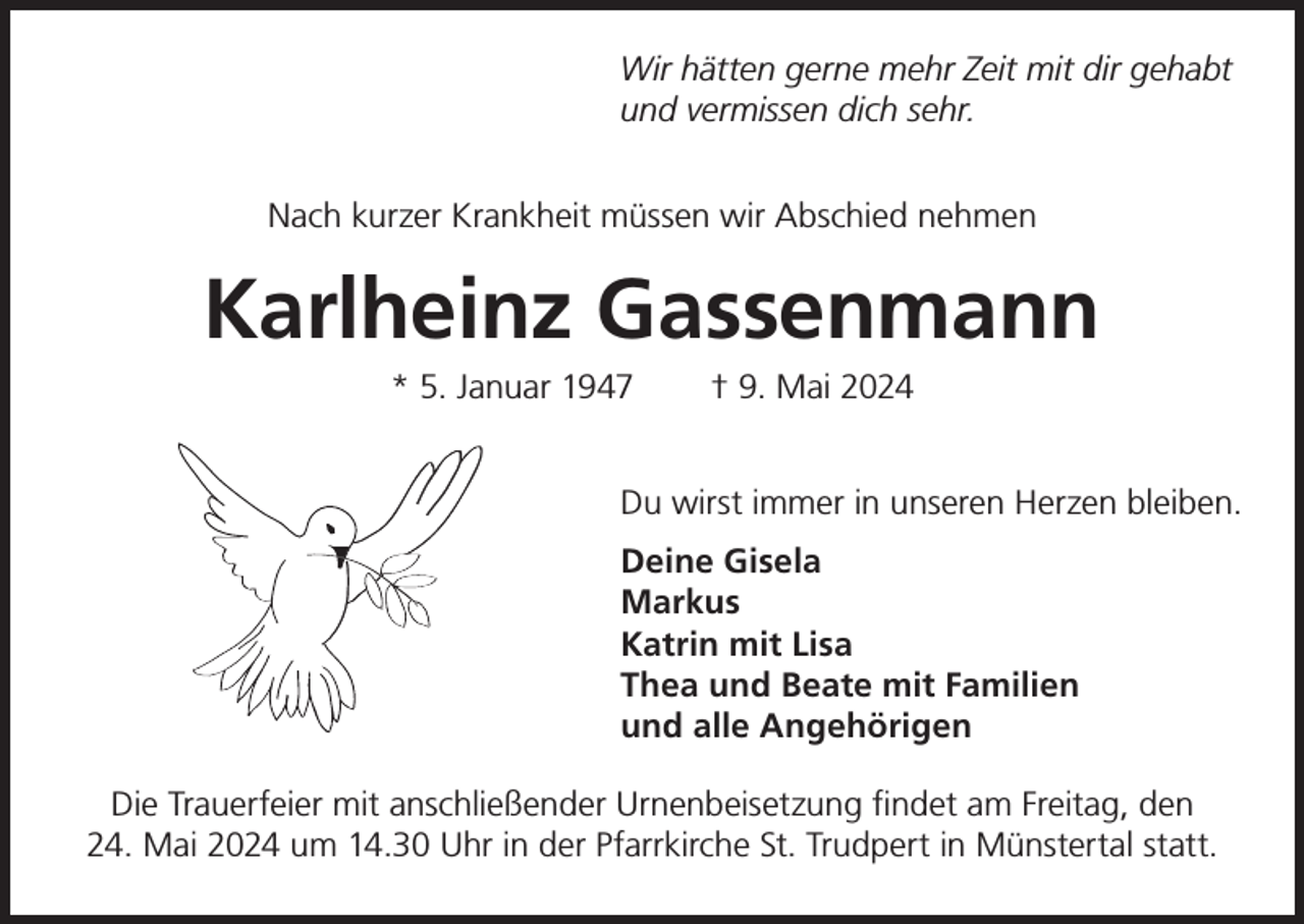 <p>Wir hätten gerne mehr Zeit mit dir gehabt<br />und vermissen dich sehr.<br />Nach kurzer Krankheit müssen wir Abschied nehmen</p><p>Karlheinz Gassenmann<br />* 5. Januar 1947</p><p>† 9. Mai 2024</p><p>Du wirst immer in unseren Herzen bleiben.</p><p>Deine Gisela<br />Markus</p><p>Katrin mit Lisa</p><p>Thea und Beate mit Familien</p><p>und alle Angehörigen<br />Die Trauerfeier mit anschließender Urnenbeisetzung findet am Freitag, den<br />24. Mai 2024 um 14.30 Uhr in der Pfarrkirche St. Trudpert in Münstertal statt.</p>