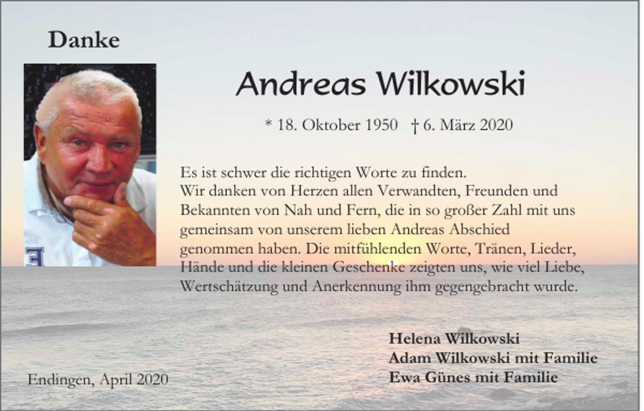 <p>Danke</p><p>Andreas Wilkowski<br />* 18. Oktober 1950 † 6. März 2020<br />Es ist schwer die richtigen Worte zu finden.<br />Wir danken von Herzen allen Verwandten, Freunden und<br />Bekannten von Nah und Fern, die in so großer Zahl mit uns<br />gemeinsam von unserem lieben Andreas Abschied<br />genommen haben. Die mitfühlenden Worte, Tränen, Lieder,<br />Hände und die kleinen Geschenke zeigten uns, wie viel Liebe,<br />Wertschätzung und Anerkennung ihm gegengebracht wurde.</p><p>Endingen, April 2020</p><p>Helena Wilkowski<br />Adam Wilkowski mit Familie<br />Ewa Günes mit Familie</p>