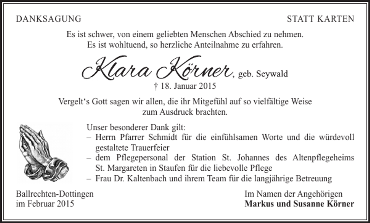 <p>DANKSAGUNG</p><p>STATT KARTEN</p><p>Es ist schwer, von einem geliebten Menschen Abschied zu nehmen.<br />Es ist wohltuend, so herzliche Anteilnahme zu erfahren.</p><p>† 18. Januar 2015<br />Vergelt‘s Gott sagen wir allen, die ihr Mitgefühl auf so vielfältige Weise<br />zum Ausdruck brachten.<br />Unser besonderer Dank gilt:<br />– Herrn Pfarrer Schmidt für die einfühlsamen Worte und die würdevoll<br />gestaltete Trauerfeier<br />–<br />dem Pflegepersonal der Station St. Johannes des Altenpflegeheims<br />St. Margareten in Staufen für die liebevolle Pflege<br />– Frau Dr. Kaltenbach und ihrem Team für die langjährige Betreuung<br />Ballrechten-Dottingen<br />im Februar 2015</p><p>Im Namen der Angehörigen<br />Markus und Susanne Körner</p>