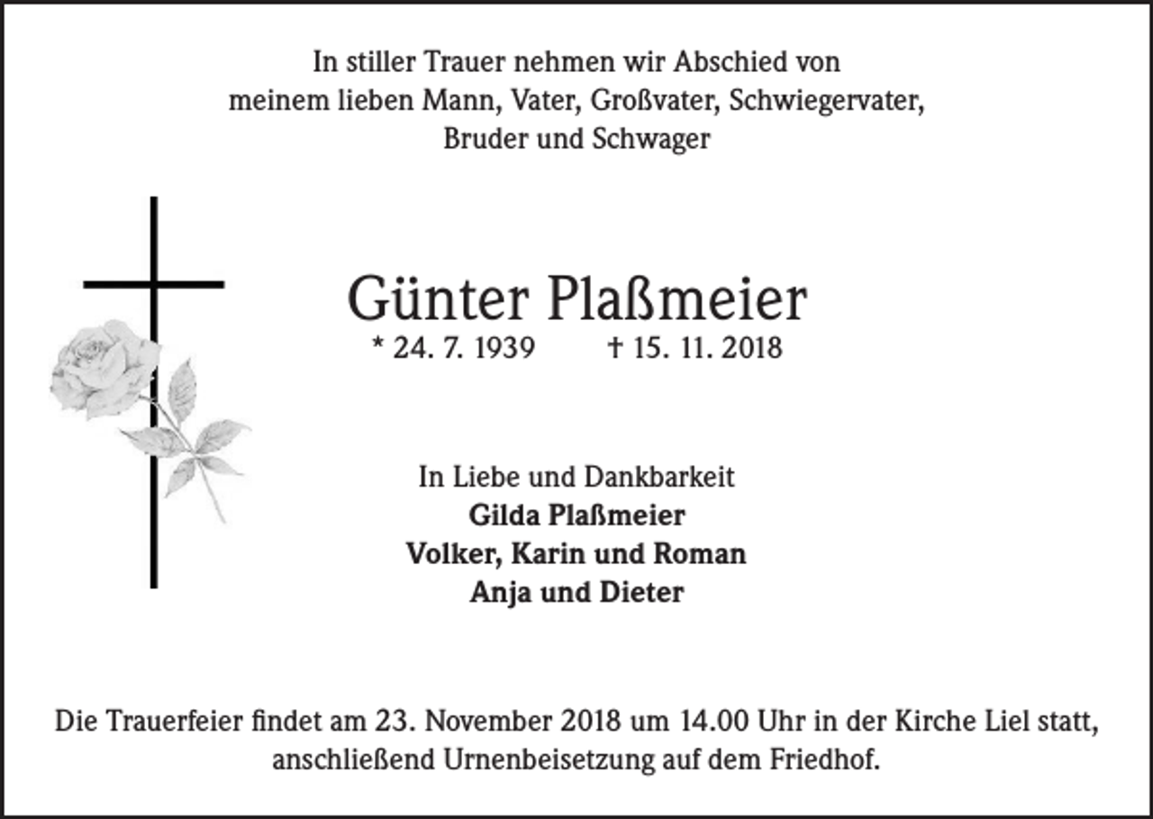 <p>In stiller Trauer nehmen wir Abschied von<br />meinem lieben Mann, Vater, Großvater, Schwiegervater,<br />Bruder und Schwager</p><p>Günter Plaßmeier<br />* 24. 7. 1939</p><p>† 15. 11. 2018</p><p>In Liebe und Dankbarkeit<br />Gilda Plaßmeier<br />Volker, Karin und Roman<br />Anja und Dieter</p><p>Die Trauerfeier findet am 23. November 2018 um 14.00 Uhr in der Kirche Liel statt,<br />anschließend Urnenbeisetzung auf dem Friedhof.</p>