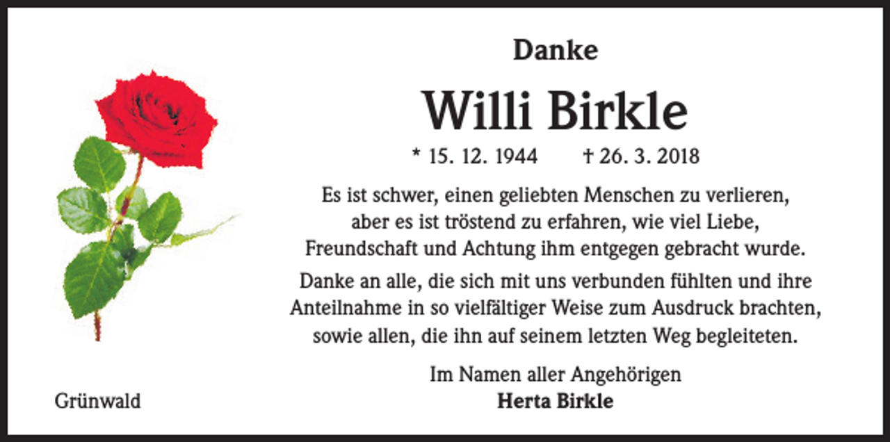 <p>Danke</p><p>Willi Birkle</p><p>* 15. 12. 1944 † 26. 3. 2018<br />Es ist schwer, einen geliebten Menschen zu verlieren,<br />aber es ist tröstend zu erfahren, wie viel Liebe,<br />Freundschaft und Achtung ihm entgegen gebracht wurde.<br />Danke an alle, die sich mit uns verbunden fühlten und ihre<br />Anteilnahme in so vielfältiger Weise zum Ausdruck brachten,<br />sowie allen, die ihn auf seinem letzten Weg begleiteten.<br />Grünwald</p><p>Im Namen aller Angehörigen<br />Herta Birkle</p>
