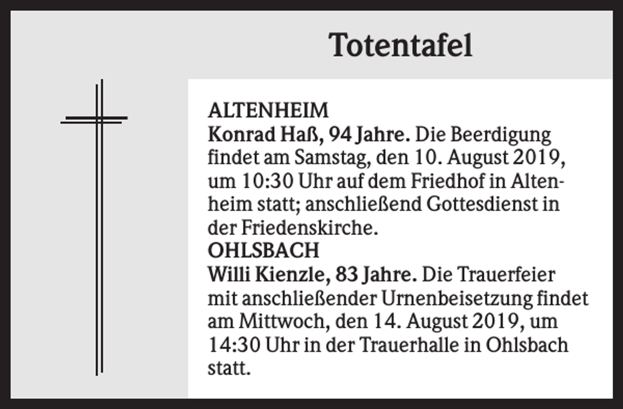 <p>Totentafel<br />ALTENHEIM<br />Konrad Haß, 94 Jahre. Die Beerdigung<br />findet am Samstag, den 10. August 2019,<br />um 10:30 Uhr auf dem Friedhof in Altenheim statt; anschließend Gottesdienst in<br />der Friedenskirche.<br />OHLSBACH<br />Willi Kienzle, 83 Jahre. Die Trauerfeier<br />mit anschließender Urnenbeisetzung findet<br />am Mittwoch, den 14. August 2019, um<br />14:30 Uhr in der Trauerhalle in Ohlsbach<br />statt.</p>
