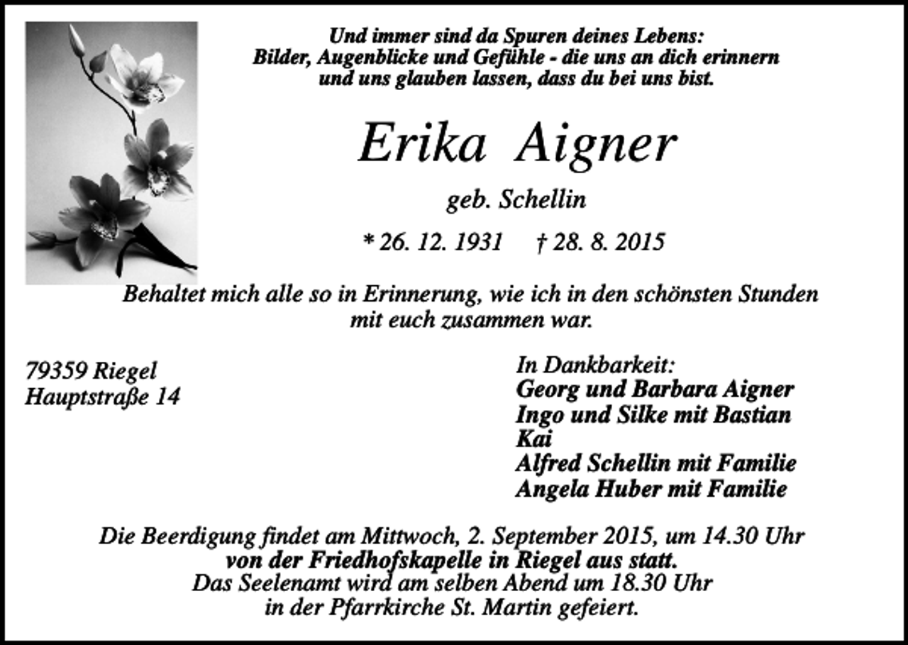 <p>Und immer sind da Spuren deines Lebens:<br />Bilder, Augenblicke und Gefühle - die uns an dich erinnern<br />und uns glauben lassen, dass du bei uns bist.</p><p>Erika Aigner<br />geb. Schellin<br />* 26. 12. 1931</p><p>† 28. 8. 2015</p><p>Behaltet mich alle so in Erinnerung, wie ich in den schönsten Stunden<br />mit euch zusammen war.<br />79359 Riegel<br />Hauptstraße 14</p><p>In Dankbarkeit:<br />Georg und Barbara Aigner<br />Ingo und Silke mit Bastian<br />Kai<br />Alfred Schellin mit Familie<br />Angela Huber mit Familie</p><p>Die Beerdigung findet am Mittwoch, 2. September 2015, um 14.30 Uhr<br />von der Friedhofskapelle in Riegel aus statt.<br />Das Seelenamt wird am selben Abend um 18.30 Uhr<br />in der Pfarrkirche St. Martin gefeiert.</p>