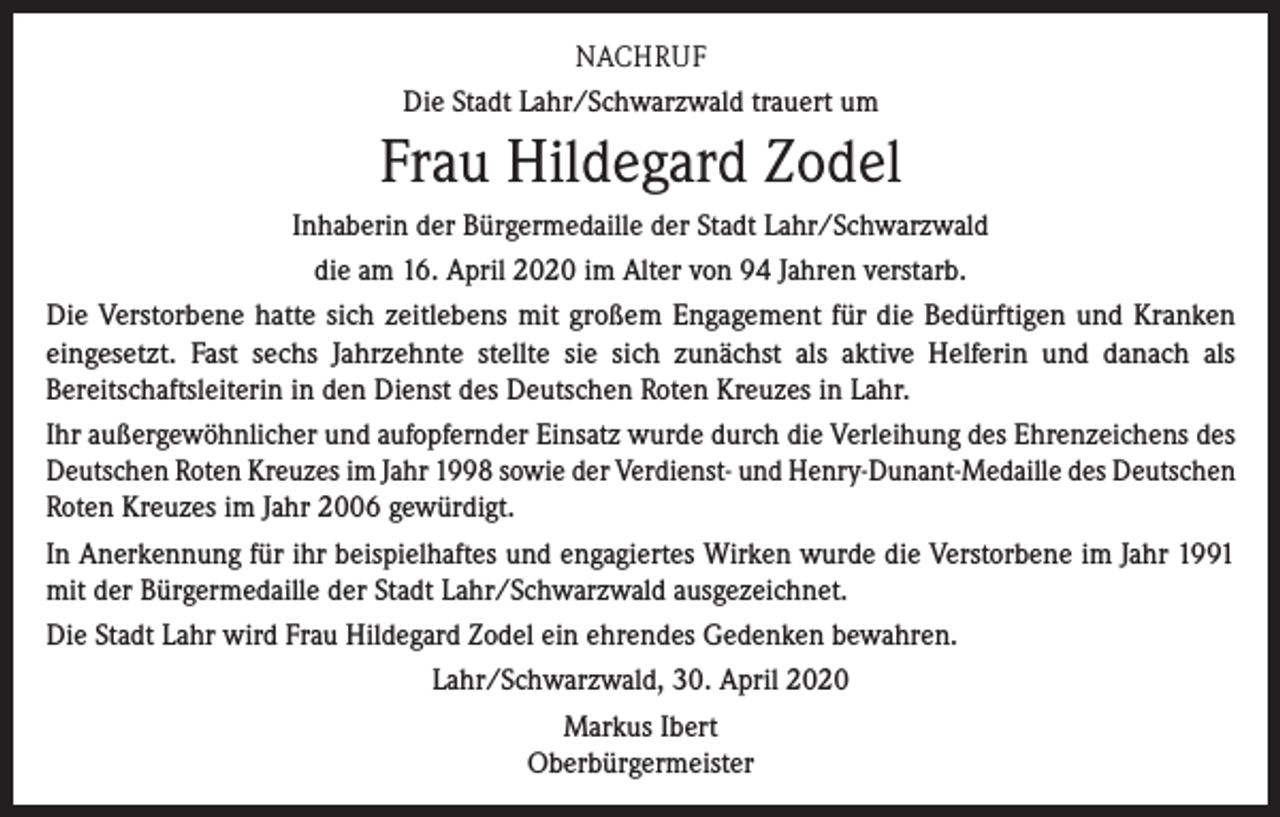 <p>NACHRUF<br />Die Stadt Lahr/Schwarzwald trauert um</p><p>Frau Hildegard Zodel<br />Inhaberin der Bürgermedaille der Stadt Lahr/Schwarzwald<br />die am 16. April 2020 im Alter von 94 Jahren verstarb.<br />Die Verstorbene hatte sich zeitlebens mit großem Engagement für die Bedürftigen und Kranken<br />eingesetzt. Fast sechs Jahrzehnte stellte sie sich zunächst als aktive Helferin und danach als<br />Bereitschaftsleiterin in den Dienst des Deutschen Roten Kreuzes in Lahr.<br />Ihr außergewöhnlicher und aufopfernder Einsatz wurde durch die Verleihung des Ehrenzeichens des<br />Deutschen Roten Kreuzes im Jahr 1998 sowie der Verdienst- und Henry-Dunant-Medaille des Deutschen<br />Roten Kreuzes im Jahr 2006 gewürdigt.<br />In Anerkennung für ihr beispielhaftes und engagiertes Wirken wurde die Verstorbene im Jahr 1991<br />mit der Bürgermedaille der Stadt Lahr/Schwarzwald ausgezeichnet.<br />Die Stadt Lahr wird Frau Hildegard Zodel ein ehrendes Gedenken bewahren.<br />Lahr/Schwarzwald, 30. April 2020<br />Markus Ibert<br />Oberbürgermeister</p>