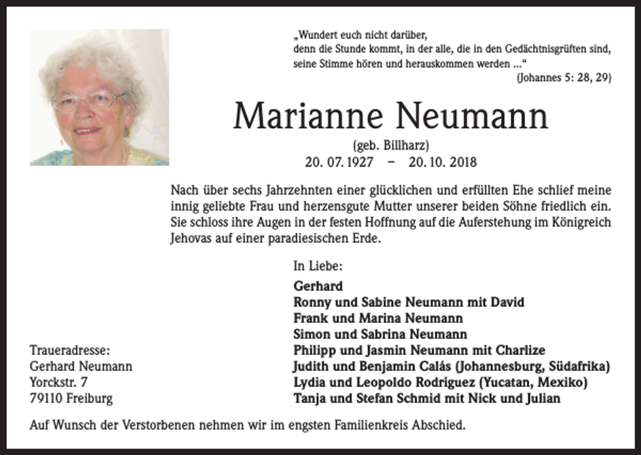 <p>„Wundert euch nicht darüber,<br />denn die Stunde kommt, in der alle, die in den Gedächtnisgrüften sind,<br />seine Stimme hören und herauskommen werden ...“</p><p>(Johannes 5: 28, 29)</p><p>Marianne Neumann<br />(geb. Billharz)<br />20. 07. 1927 – 20. 10. 2018</p><p>Nach über sechs Jahrzehnten einer glücklichen und erfüllten Ehe schlief meine<br />innig geliebte Frau und herzensgute Mutter unserer beiden Söhne friedlich ein.<br />Sie schloss ihre Augen in der festen Hoffnung auf die Auf­erstehung im Königreich<br />Jehovas auf einer paradiesischen Erde.</p><p>Traueradresse:<br />Gerhard Neumann<br />Yorckstr. 9110 Freiburg</p><p>In Liebe:<br />Gerhard<br />Ronny und Sabine Neumann mit David<br />Frank und Marina Neumann<br />Simon und Sabrina Neumann<br />Philipp und Jasmin Neumann mit Charlize<br />Judith und Benjamin Calás (Johannesburg, Südafrika)<br />Lydia und Leopoldo Rodríguez (Yucatan, Mexiko)<br />Tanja und Stefan Schmid mit Nick und Julian</p><p>Auf Wunsch der Verstorbenen nehmen wir im engsten Familienkreis Abschied.</p>