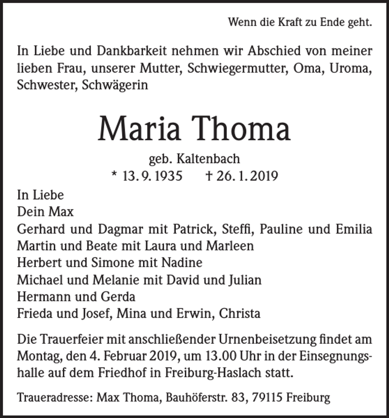 <p>Wenn die Kraft zu Ende geht.</p><p>In Liebe und Dankbarkeit nehmen wir Abschied von meiner<br />lieben Frau, unserer Mutter, Schwiegermutter, Oma, Uroma,<br />Schwester, Schwägerin</p><p>Maria Thoma<br />geb. Kaltenbach<br />* 13. 9. 1935 † 26. 1. 2019<br />In Liebe<br />Dein Max<br />Gerhard und Dagmar mit Patrick, Steffi, Pauline und Emilia<br />Martin und Beate mit Laura und Marleen<br />Herbert und Simone mit Nadine<br />Michael und Melanie mit David und Julian<br />Hermann und Gerda<br />Frieda und Josef, Mina und Erwin, Christa<br />Die Trauerfeier mit anschließender Urnenbeisetzung findet am<br />Montag, den 4. Februar 2019, um 13.00 Uhr in der Einsegnungshalle auf dem Friedhof in Freiburg-Haslach statt.<br />Traueradresse: Max Thoma, Bauhöferstr. 83, 79115 Freiburg</p>