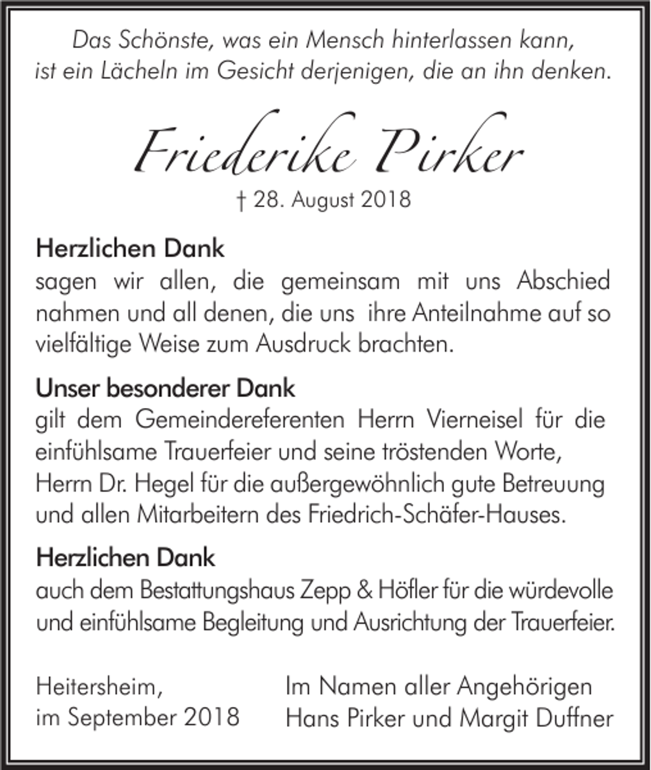 <p>Das Schönste, was ein Mensch hinterlassen kann,<br />ist ein Lächeln im Gesicht derjenigen, die an ihn denken.</p><p>Friederike Pirker<br />† 28. August 2018</p><p>Herzlichen Dank<br />sagen wir allen, die gemeinsam mit uns Abschied<br />nahmen und all denen, die uns ihre Anteilnahme auf so<br />vielfältige Weise zum Ausdruck brachten.<br />Unser besonderer Dank<br />gilt dem Gemeindereferenten Herrn Vierneisel für die<br />einfühlsame Trauerfeier und seine tröstenden Worte,<br />Herrn Dr. Hegel für die außergewöhnlich gute Betreuung<br />und allen Mitarbeitern des Friedrich-Schäfer-Hauses.<br />Herzlichen Dank<br />auch dem Bestattungshaus Zepp &amp; Höfler für die würdevolle<br />und einfühlsame Begleitung und Ausrichtung der Trauerfeier.<br />Heitersheim,<br />im September 2018</p><p>Im Namen aller Angehörigen<br />Hans Pirker und Margit Duffner</p>