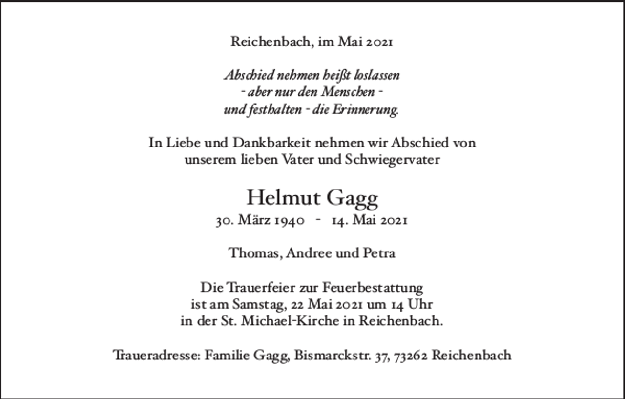 <p>Reichenbach,imMai2021<br />Abschiednehmenheißtloslassen<br />-abernurdenMenschenundfesthalten-dieErinnerung.<br />InLiebeundDankbarkeitnehmenwirAbschiedvon<br />unseremliebenVaterundSchwiegervater</p><p>HelmutGagg</p><p>30.März1940-14.Mai2021<br />Thomas,AndreeundPetra<br />DieTrauerfeierzurFeuerbestattung<br />istamSamstag,22Mai2021um14Uhr<br />inderSt.Michael-KircheinReichenbach.<br />Traueradresse:FamilieGagg,Bismarckstr.37,73262Reichenbach</p>