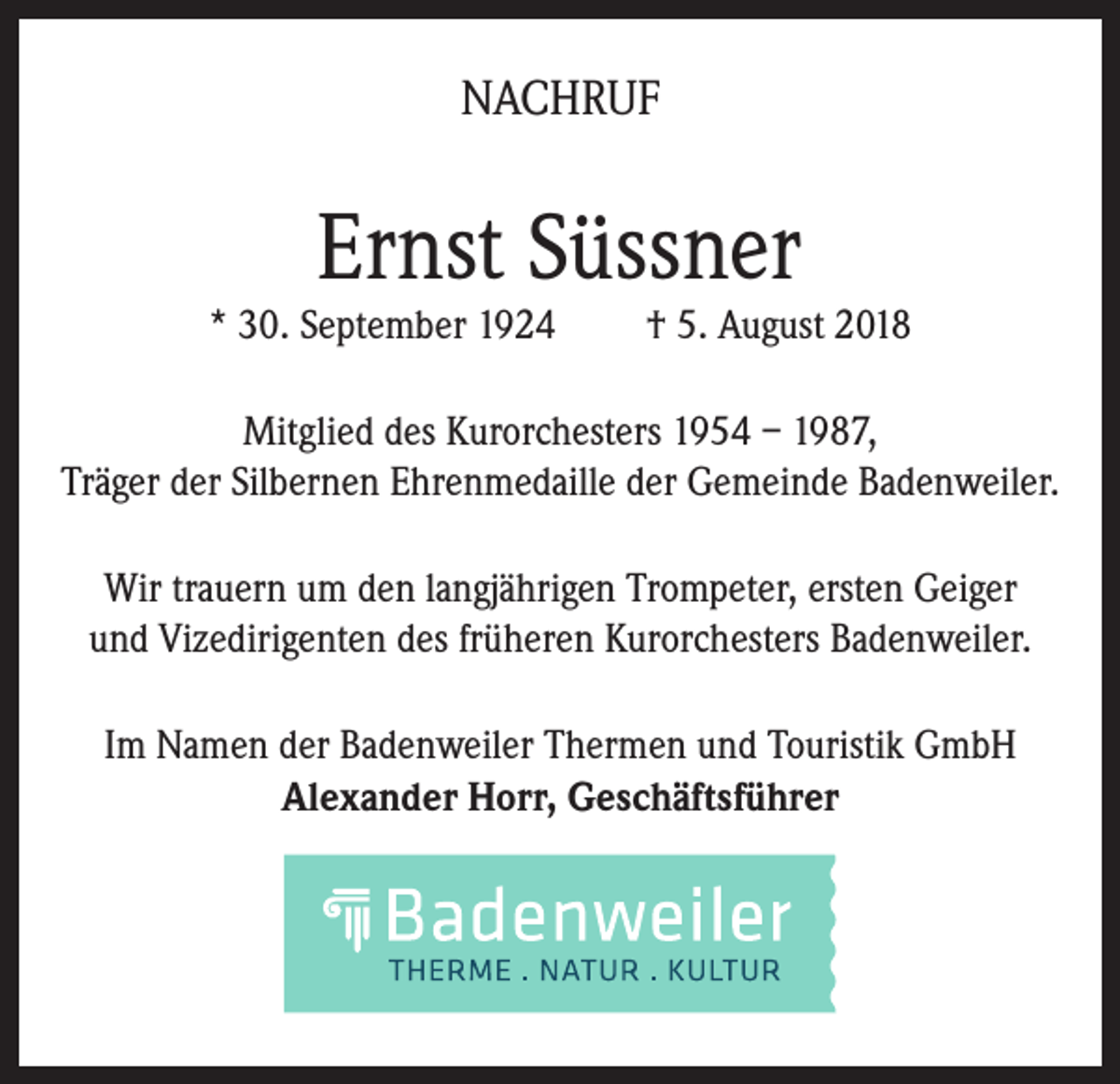 <p>NACHRUF</p><p>Ernst Süssner</p><p>* 30. September 1924</p><p>† 5. August 2018</p><p>Mitglied des Kurorchesters 1954 – 1987,<br />Träger der Silbernen Ehrenmedaille der Gemeinde Badenweiler.<br />Wir trauern um den langjährigen Trompeter, ersten Geiger<br />und Vizedirigenten des früheren Kurorchesters Badenweiler.<br />Im Namen der Badenweiler Thermen und Touristik GmbH<br />Alexander Horr, Geschäftsführer</p>