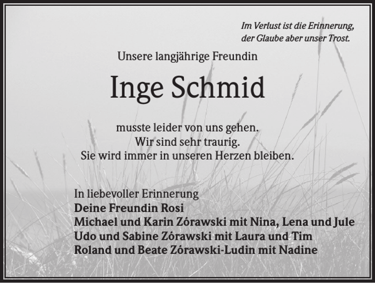 <p>Im Verlust ist die Erinnerung,<br />der Glaube aber unser Trost.</p><p>Unsere langjährige Freundin</p><p>Inge Schmid<br />musste leider von uns gehen.<br />Wir sind sehr traurig.<br />Sie wird immer in unseren Herzen bleiben.<br />In liebevoller Erinnerung<br />Deine Freundin Rosi<br />Michael und Karin Zórawski mit Nina, Lena und Jule<br />Udo und Sabine Zórawski mit Laura und Tim<br />Roland und Beate Zórawski-Ludin mit Nadine</p>