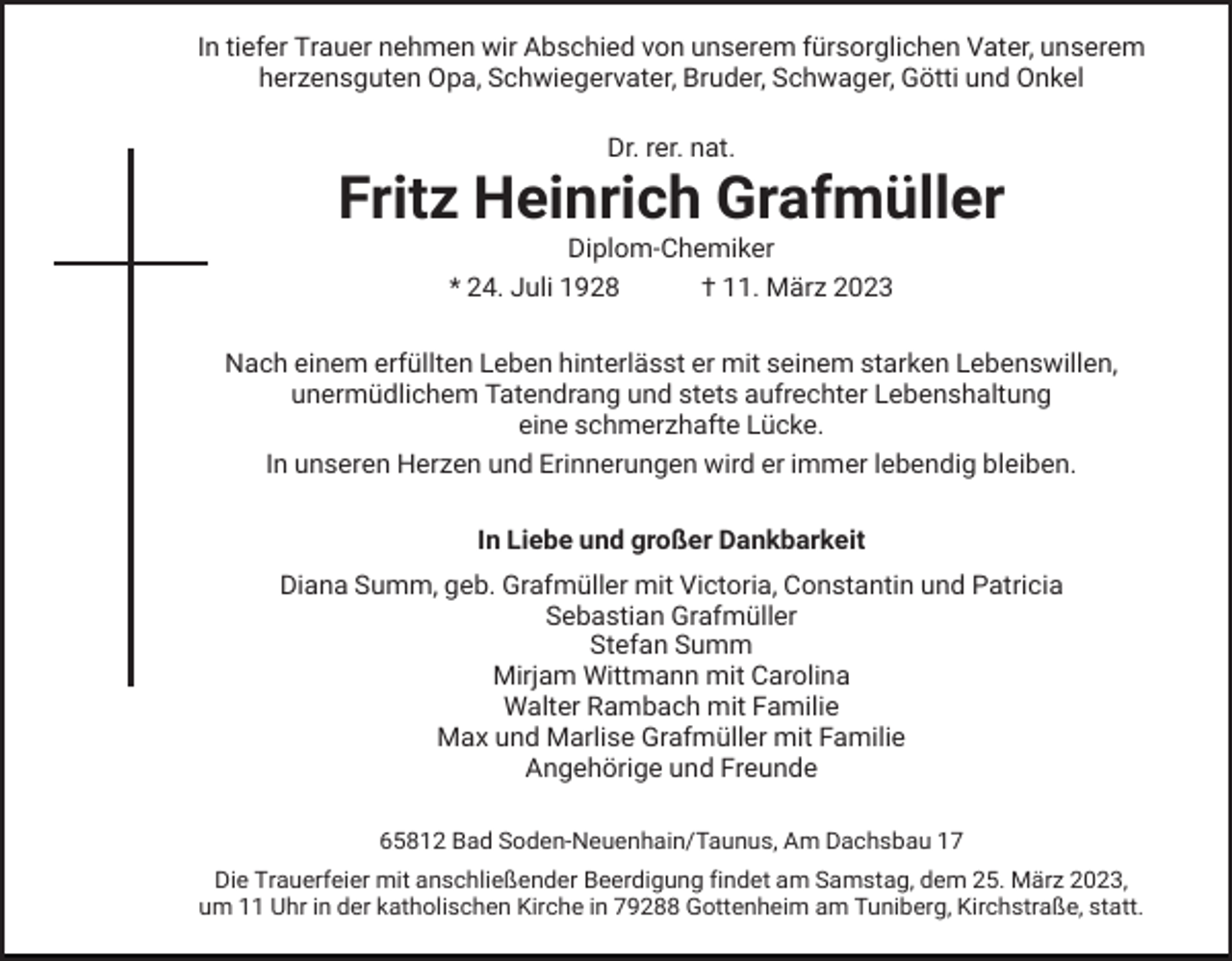 <p>In tiefer Trauer nehmen wir Abschied von unserem fürsorglichen Vater, unserem<br />herzensguten Opa, Schwiegervater, Bruder, Schwager, Götti und Onkel<br />Dr. rer. nat.</p><p>Fritz Heinrich Grafmüller<br />Diplom-Chemiker<br />* 24. Juli 1928<br />† 11. März 2023<br />Nach einem erfüllten Leben hinterlässt er mit seinem starken Lebenswillen,<br />unermüdlichem Tatendrang und stets aufrechter Lebenshaltung<br />eine schmerzhafte Lücke.<br />In unseren Herzen und Erinnerungen wird er immer lebendig bleiben.<br />In Liebe und großer Dankbarkeit<br />Diana Summ, geb. Grafmüller mit Victoria, Constantin und Patricia<br />Sebastian Grafmüller<br />Stefan Summ<br />Mirjam Wittmann mit Carolina<br />Walter Rambach mit Familie<br />Max und Marlise Grafmüller mit Familie<br />Angehörige und Freunde<br />65812 Bad Soden-Neuenhain/Taunus, Am Dachsbau 17<br />Die Trauerfeier mit anschließender Beerdigung findet am Samstag, dem 25. März 2023,<br />um 11 Uhr in der katholischen Kirche in 79288 Gottenheim am Tuniberg, Kirchstraße, statt.</p>