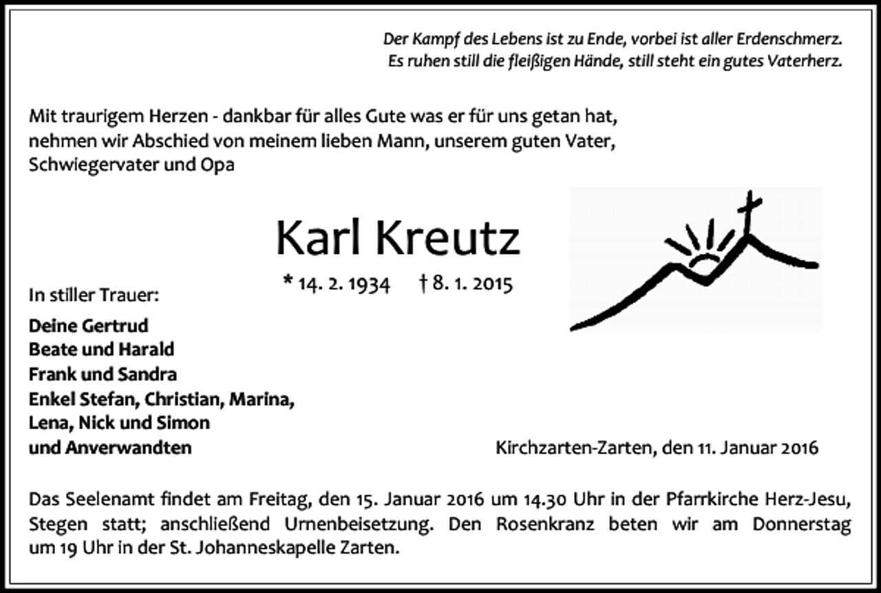 <p>Der Kampf des Lebens ist zu Ende, vorbei ist aller Erdenschmerz.<br />Es ruhen still die fleißigen Hände, still steht ein gutes Vaterherz.</p><p>Mit traurigem Herzen - dankbar für alles Gute was er für uns getan hat,<br />nehmen wir Abschied von meinem lieben Mann, unserem guten Vater,<br />Schwiegervater und Opa</p><p>Karl Kreutz<br />In stiller Trauer:</p><p>* 14. 2. 1934</p><p>Deine Gertrud<br />Beate und Harald<br />Frank und Sandra<br />Enkel Stefan, Christian, Marina,<br />Lena, Nick und Simon<br />und Anverwandten</p><p>† 8. 1. 2015</p><p>Kirchzarten-Zarten, den 11. Januar 2016</p><p>Das Seelenamt findet am Freitag, den 15. Januar 2016 um 14.30 Uhr in der Pfarrkirche Herz-Jesu,<br />Stegen statt; anschließend Urnenbeisetzung. Den Rosenkranz beten wir am Donnerstag<br />um 19 Uhr in der St. Johanneskapelle Zarten.</p>