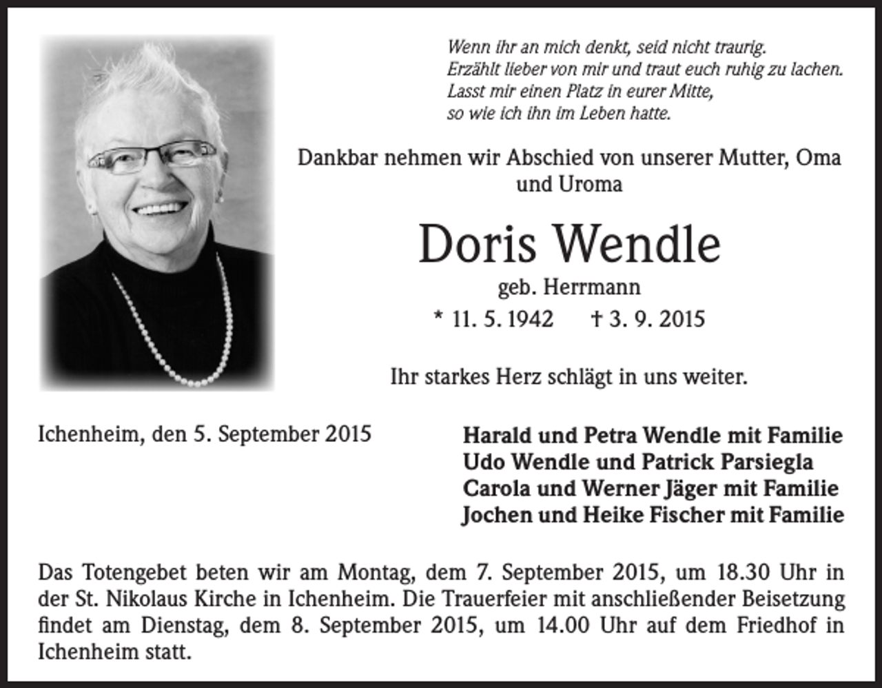 <p>Wenn ihr an mich denkt, seid nicht traurig.<br />Erzählt lieber von mir und traut euch ruhig zu lachen.<br />Lasst mir einen Platz in eurer Mitte,<br />so wie ich ihn im Leben hatte.</p><p>Dankbar nehmen wir Abschied von unserer Mutter, Oma<br />und Uroma</p><p>Doris Wendle<br />geb. Herrmann<br />* 11. 5. 1942 † 3. 9. 2015</p><p>Ihr starkes Herz schlägt in uns weiter.<br />Ichenheim, den 5. September 2015</p><p>Harald und Petra Wendle mit Familie<br />Udo Wendle und Patrick Parsiegla<br />Carola und Werner Jäger mit Familie<br />Jochen und Heike Fischer mit Familie</p><p>Das Totengebet beten wir am Montag, dem 7. September 2015, um 18.30 Uhr in<br />der St. Nikolaus Kirche in Ichenheim. Die Trauerfeier mit anschließender Beisetzung<br />findet am Dienstag, dem 8. September 2015, um 14.00 Uhr auf dem Friedhof in<br />Ichenheim statt.</p>