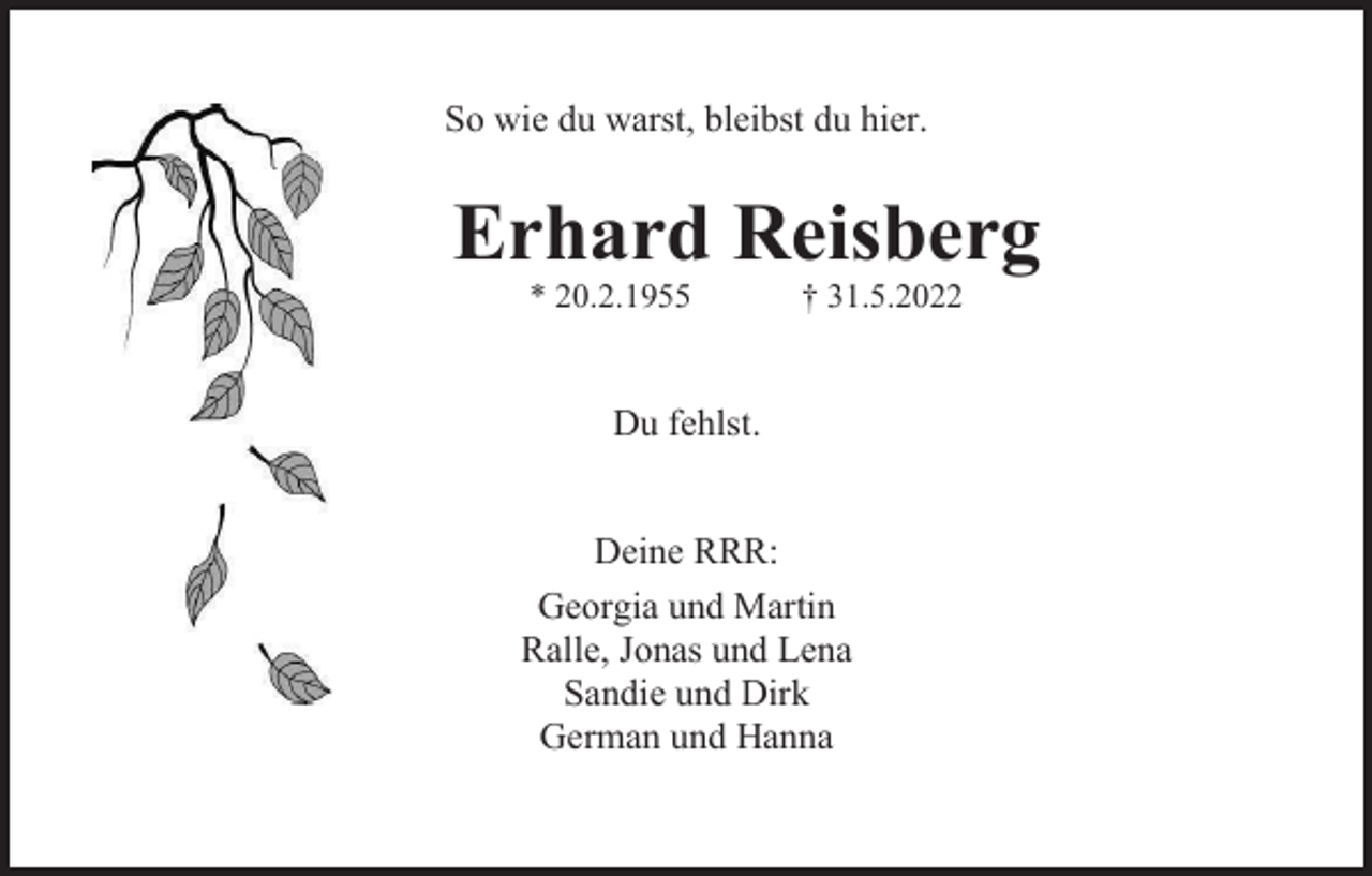 <p>So wie du warst, bleibst du hier.</p><p>Erhard Reisberg<br />* 20.2.1955</p><p>† 31.5.2022</p><p>Du fehlst.</p><p>Deine RRR:<br />Georgia und Martin<br />Ralle, Jonas und Lena<br />Sandie und Dirk<br />German und Hanna</p>