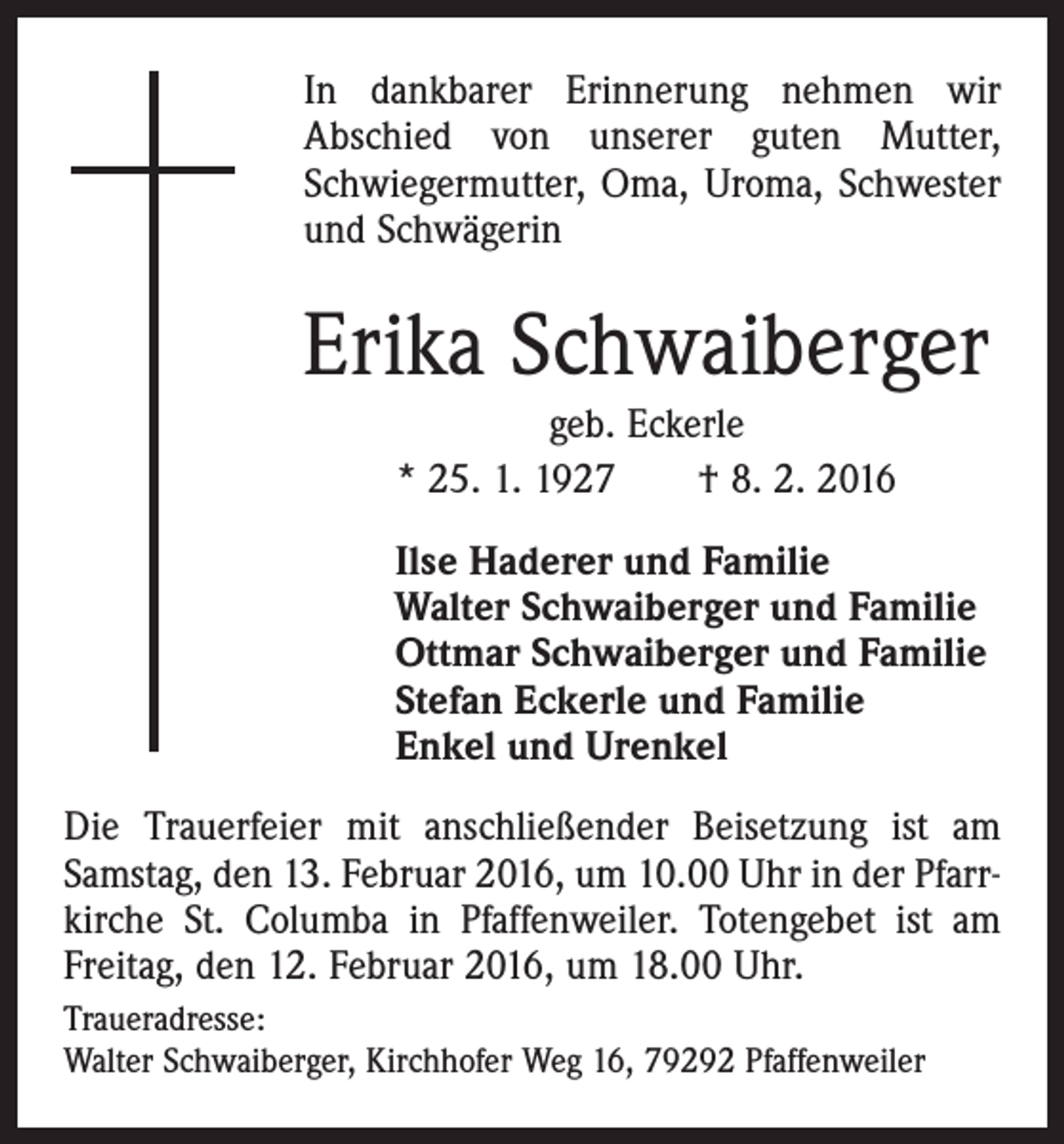 <p>In dankbarer Erinnerung nehmen wir<br />Abschied von unserer guten Mutter,<br />Schwiegermutter, Oma, Uroma, Schwester<br />und Schwägerin</p><p>Erika Schwaiberger<br />geb. Eckerle<br />* 25. 1. 1927 † 8. 2. 2016<br />Ilse Haderer und Familie<br />Walter Schwaiberger und Familie<br />Ottmar Schwaiberger und Familie<br />Stefan Eckerle und Familie<br />Enkel und Urenkel<br />Die Trauerfeier mit anschließender Beisetzung ist am<br />Samstag, den 13. Februar 2016, um 10.00 Uhr in der Pfarrkirche St. Columba in Pfaffenweiler. Totengebet ist am<br />Freitag, den 12. Februar 2016, um 18.00 Uhr.<br />Traueradresse:<br />Walter Schwaiberger, Kirchhofer Weg 16, 79292 Pfaffenweiler</p>