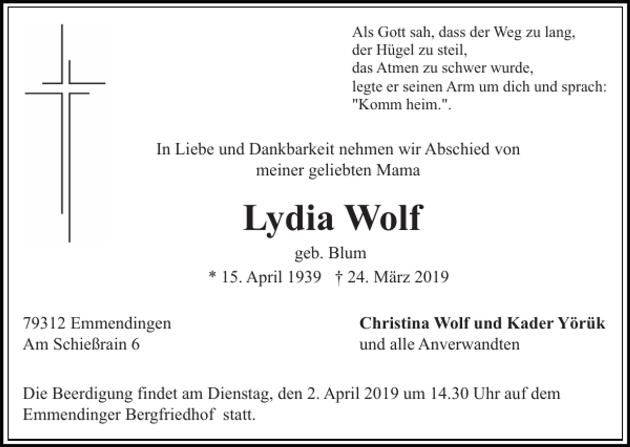 <p>Als Gott sah, dass der Weg zu lang,<br />der Hügel zu steil,<br />das Atmen zu schwer wurde,<br />legte er seinen Arm um dich und sprach:<br />"Komm heim.".</p><p>In Liebe und Dankbarkeit nehmen wir Abschied von<br />meiner geliebten Mama</p><p>Lydia Wolf<br />geb. Blum<br />* 15. April 1939 † 24. März 2019<br />79312 Emmendingen<br />Am Schießrain 6</p><p>Christina Wolf und Kader Yörük<br />und alle Anverwandten</p><p>Die Beerdigung findet am Dienstag, den 2. April 2019 um 14.30 Uhr auf dem<br />Emmendinger Bergfriedhof statt.</p>