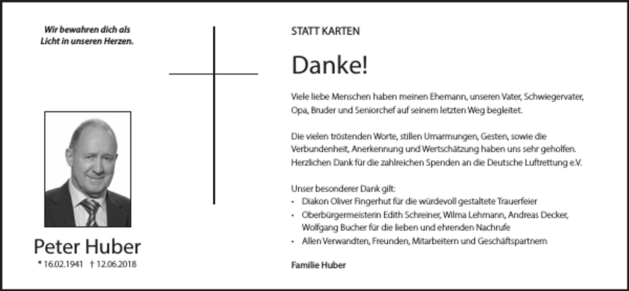 <p>Wir bewahren dich als<br />Licht in unseren Herzen.</p><p>STATT KARTEN</p><p>Danke!<br />Viele liebe Menschen haben meinen Ehemann, unseren Vater, Schwiegervater,<br />Opa, Bruder und Seniorchef auf seinem letzten Weg begleitet.<br />Die vielen tröstenden Worte, stillen Umarmungen, Gesten, sowie die<br />Verbundenheit, Anerkennung und Wertschätzung haben uns sehr geholfen.<br />Herzlichen Dank für die zahlreichen Spenden an die Deutsche Luftrettung e.V.</p><p>Peter Huber<br />* 16.02.1941 † 12.06.2018</p><p>Unser besonderer Dank gilt:<br />• Diakon Oliver Fingerhut für die würdevoll gestaltete Trauerfeier<br />• Oberbürgermeisterin Edith Schreiner, Wilma Lehmann, Andreas Decker,<br />Wolfgang Bucher für die lieben und ehrenden Nachrufe<br />• Allen Verwandten, Freunden, Mitarbeitern und Geschäftspartnern<br />Familie Huber</p>