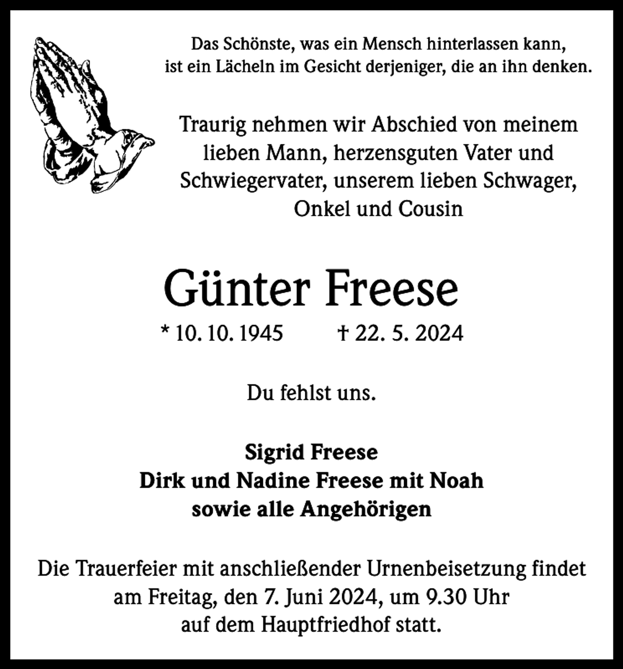 <p>Das Schönste, was ein Mensch hinterlassen kann,<br />ist ein Lächeln im Gesicht derjeniger, die an ihn denken.</p><p>Traurig nehmen wir Abschied von meinem<br />lieben Mann, herzensguten Vater und<br />Schwiegervater, unserem lieben Schwager,<br />Onkel und Cousin</p><p>Günter Freese<br />* 10. 10. 1945</p><p>† 22. 5. 2024</p><p>Du fehlst uns.<br />Sigrid Freese<br />Dirk und Nadine Freese mit Noah<br />sowie alle Angehörigen<br />Die Trauerfeier mit anschließender Urnenbeisetzung findet<br />am Freitag, den 7. Juni 2024, um 9.30 Uhr<br />auf dem Hauptfriedhof statt.</p>