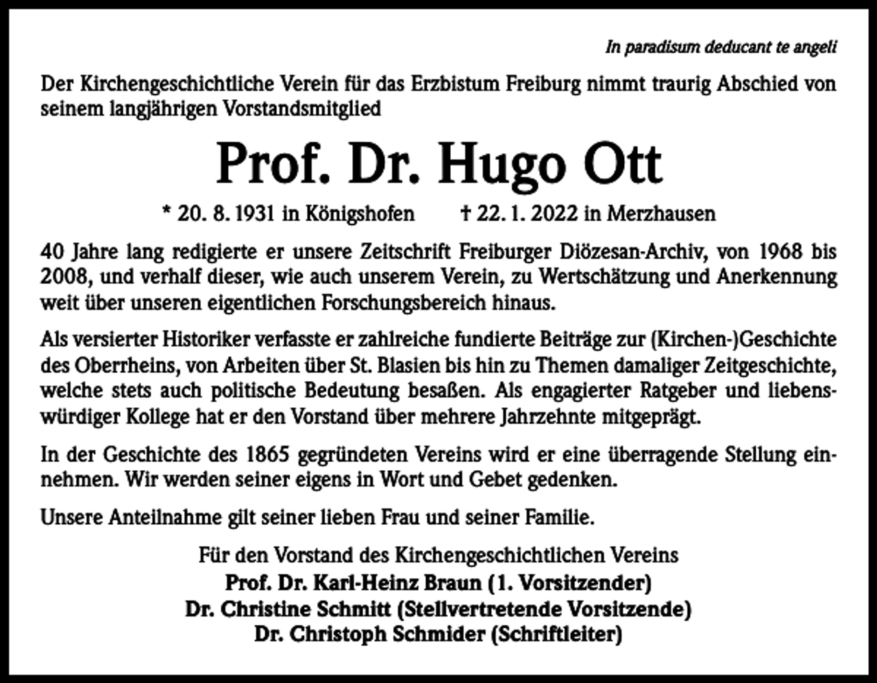<p>In paradisum deducant te angeli</p><p>Der Kirchengeschichtliche Verein für das Erzbistum Freiburg nimmt traurig Abschied von<br />seinem langjährigen Vorstandsmitglied</p><p>Prof. Dr. Hugo Ott<br />* 20. 8. 1931 in Königshofen † 22. 1. 2022 in Merzhausen<br />40 Jahre lang redigierte er unsere Zeitschrift Freiburger Diözesan-Archiv, von 1968 bis<br />2008, und verhalf dieser, wie auch unserem Verein, zu Wertschätzung und Anerkennung<br />weit über unseren eigentlichen Forschungsbereich hinaus.<br />Als versierter Historiker verfasste er zahlreiche fundierte Beiträge zur (Kirchen-)Geschichte<br />des Oberrheins, von Arbeiten über St. Blasien bis hin zu Themen damaliger Zeitgeschichte,<br />welche stets auch politische Bedeutung besaßen. Als engagierter Ratgeber und liebens­<br />würdiger Kollege hat er den Vorstand über mehrere Jahrzehnte mitgeprägt.<br />In der Geschichte des 1865 gegründeten Vereins wird er eine überragende Stellung einnehmen. Wir werden seiner eigens in Wort und Gebet gedenken.<br />Unsere Anteilnahme gilt seiner lieben Frau und seiner Familie.<br />Für den Vorstand des Kirchengeschichtlichen Vereins<br />Prof. Dr. Karl-Heinz Braun (1. Vorsitzender)<br />Dr. Christine Schmitt (Stellvertretende Vorsitzende)<br />Dr. Christoph Schmider (Schriftleiter)</p>