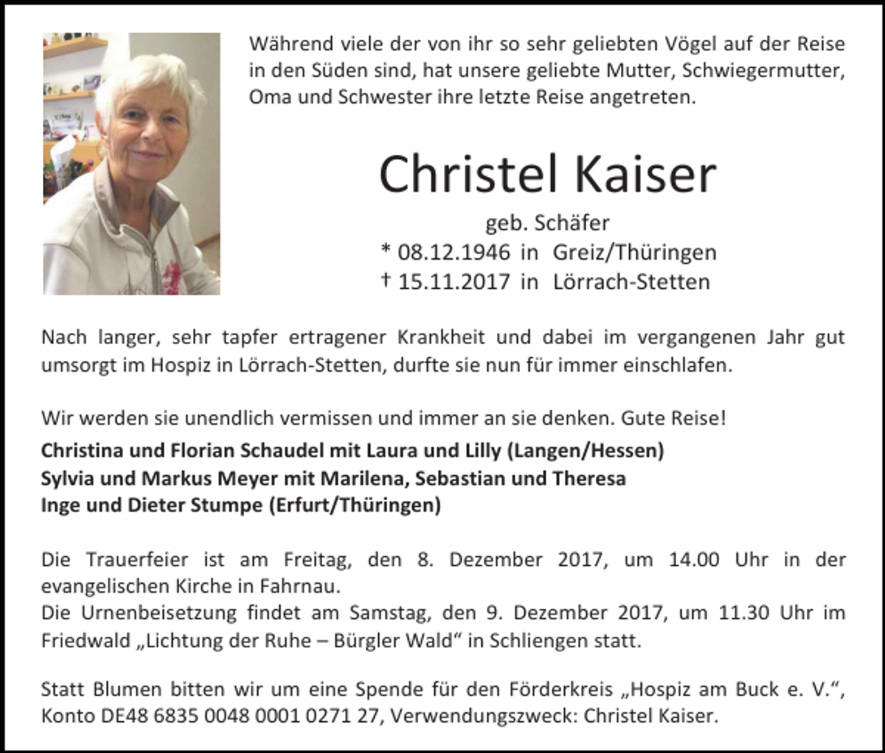 <p>Während viele der von ihr so sehr geliebten Vögel auf der Reise<br />in den Süden sind, hat unsere geliebte Mutter, Schwiegermutter,<br />Oma und Schwester ihre letzte Reise angetreten.</p><p>Christel Kaiser<br />geb. Schäfer<br />* 08.12.1946 in Greiz/Thüringen<br />† 15.11.2017 in Lörrach-Stetten</p><p>Nach langer, sehr tapfer ertragener Krankheit und dabei im vergangenen Jahr gut<br />umsorgt im Hospiz in Lörrach-Stetten, durfte sie nun für immer einschlafen.<br />Wir werden sie unendlich vermissen und immer an sie denken. Gute Reise!<br />Christina und Florian Schaudel mit Laura und Lilly (Langen/Hessen)<br />Sylvia und Markus Meyer mit Marilena, Sebastian und Theresa<br />Inge und Dieter Stumpe (Erfurt/Thüringen)<br />Die Trauerfeier ist am Freitag, den 8. Dezember 2017, um 14.00 Uhr in der<br />evangelischen Kirche in Fahrnau.<br />Die Urnenbeisetzung findet am Samstag, den 9. Dezember 2017, um 11.30 Uhr im<br />Friedwald „Lichtung der Ruhe – Bürgler Wald“ in Schliengen statt.<br />Statt Blumen bitten wir um eine Spende für den Förderkreis „Hospiz am Buck e. V.“,<br />Konto DE48 6835 0048 0001 0271 27, Verwendungszweck: Christel Kaiser.</p>