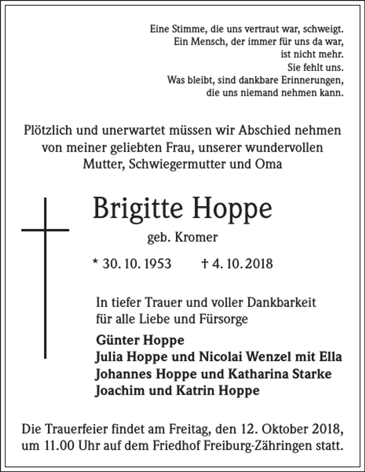 <p>Eine Stimme, die uns vertraut war, schweigt.<br />Ein Mensch, der immer für uns da war,<br />ist nicht mehr.<br />Sie fehlt uns.<br />Was bleibt, sind dankbare Erinnerungen,<br />die uns niemand nehmen kann.</p><p>Plötzlich und unerwartet müssen wir Abschied nehmen<br />von meiner geliebten Frau, unserer wundervollen<br />Mutter, Schwiegermutter und Oma</p><p>Brigitte Hoppe<br />geb. Kromer<br />* 30. 10. 1953 † 4. 10. 2018<br />In tiefer Trauer und voller Dankbarkeit<br />für alle Liebe und Fürsorge<br />Günter Hoppe<br />Julia Hoppe und Nicolai Wenzel mit Ella<br />Johannes Hoppe und Katharina Starke<br />Joachim und Katrin Hoppe<br />Die Trauerfeier findet am Freitag, den 12. Oktober 2018,<br />um 11.00 Uhr auf dem Friedhof Freiburg-Zähringen statt.</p>