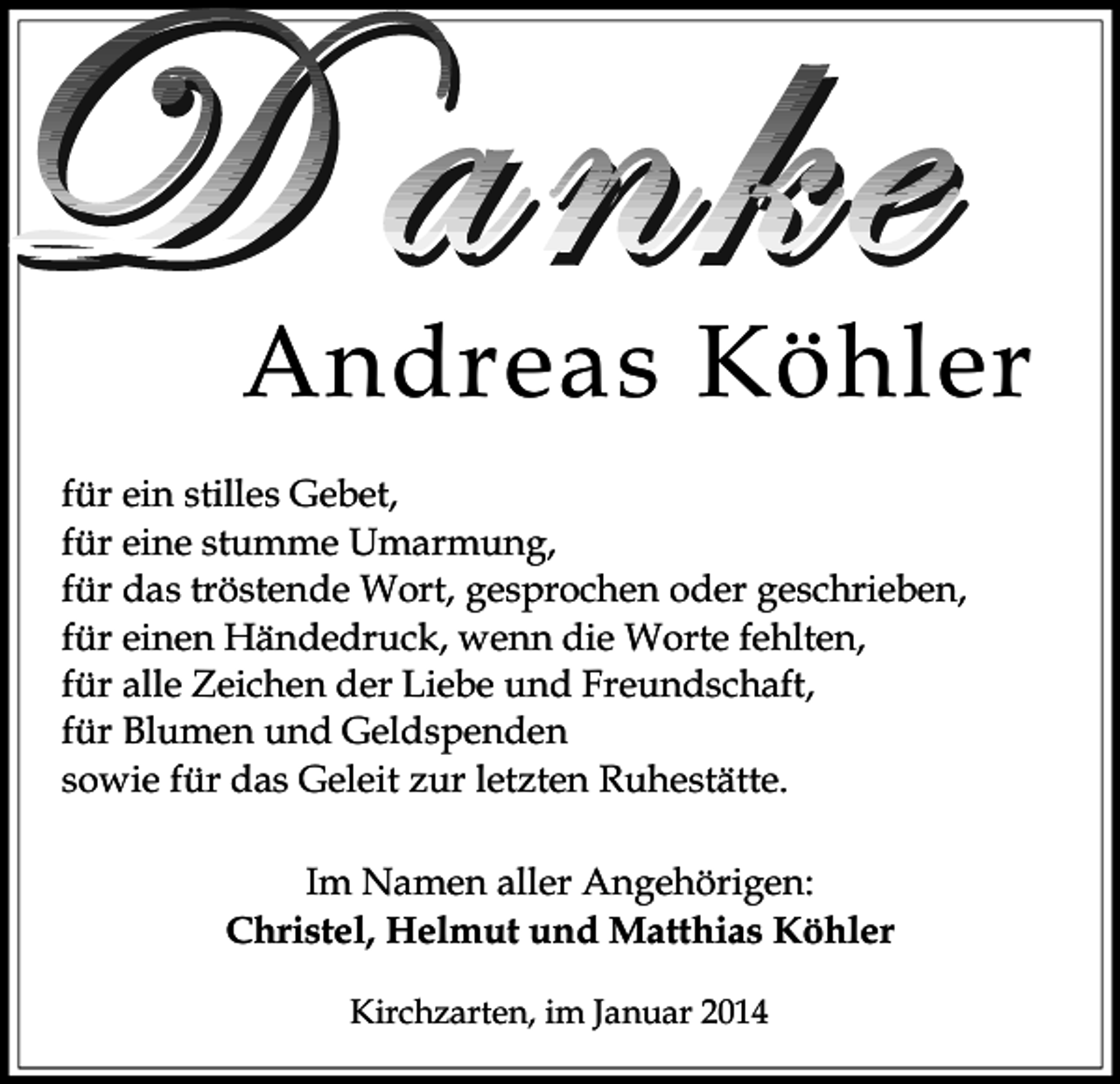 <p>Andreas Köhler<br />für ein stilles Gebet,<br />für eine stumme Umarmung,<br />für das tröstende Wort, gesprochen oder geschrieben,<br />für einen Händedruck, wenn die Worte fehlten,<br />für alle Zeichen der Liebe und Freundschaft,<br />für Blumen und Geldspenden<br />sowie für das Geleit zur letzten Ruhestätte.<br />Im Namen aller Angehörigen:<br />Christel, Helmut und Matthias Köhler<br />Kirchzarten, im Januar 2014</p>