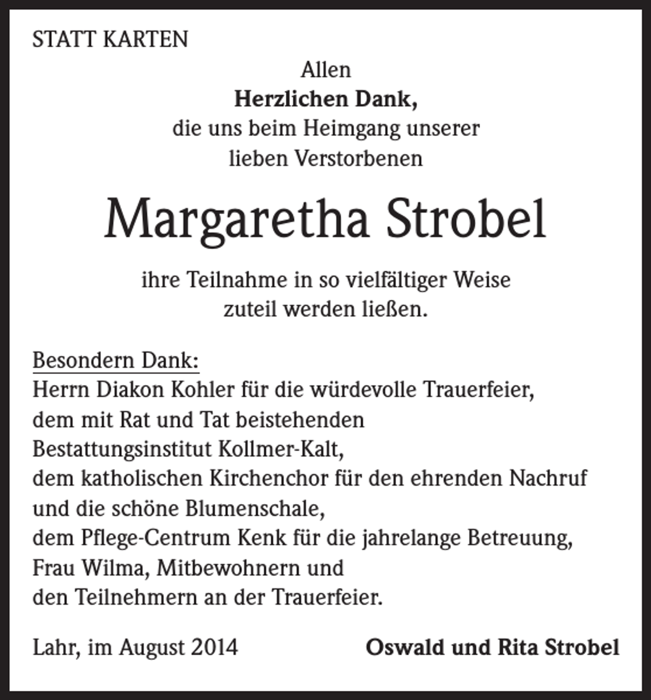<p>STATT KARTEN<br />Allen<br />Herzlichen Dank,<br />die uns beim Heimgang unserer<br />lieben Verstorbenen</p><p>Margaretha Strobel<br />ihre Teilnahme in so vielfältiger Weise<br />zuteil werden ließen.<br />Besondern Dank:<br />Herrn Diakon Kohler für die würdevolle Trauerfeier,<br />dem mit Rat und Tat beistehenden<br />Bestattungsinstitut Kollmer-Kalt,<br />dem katholischen Kirchenchor für den ehrenden Nachruf<br />und die schöne Blumenschale,<br />dem Pflege-Centrum Kenk für die jahrelange Betreuung,<br />Frau Wilma, Mitbewohnern und<br />den Teilnehmern an der Trauerfeier.<br />Lahr, im August 2014</p><p>Oswald und Rita Strobel</p>