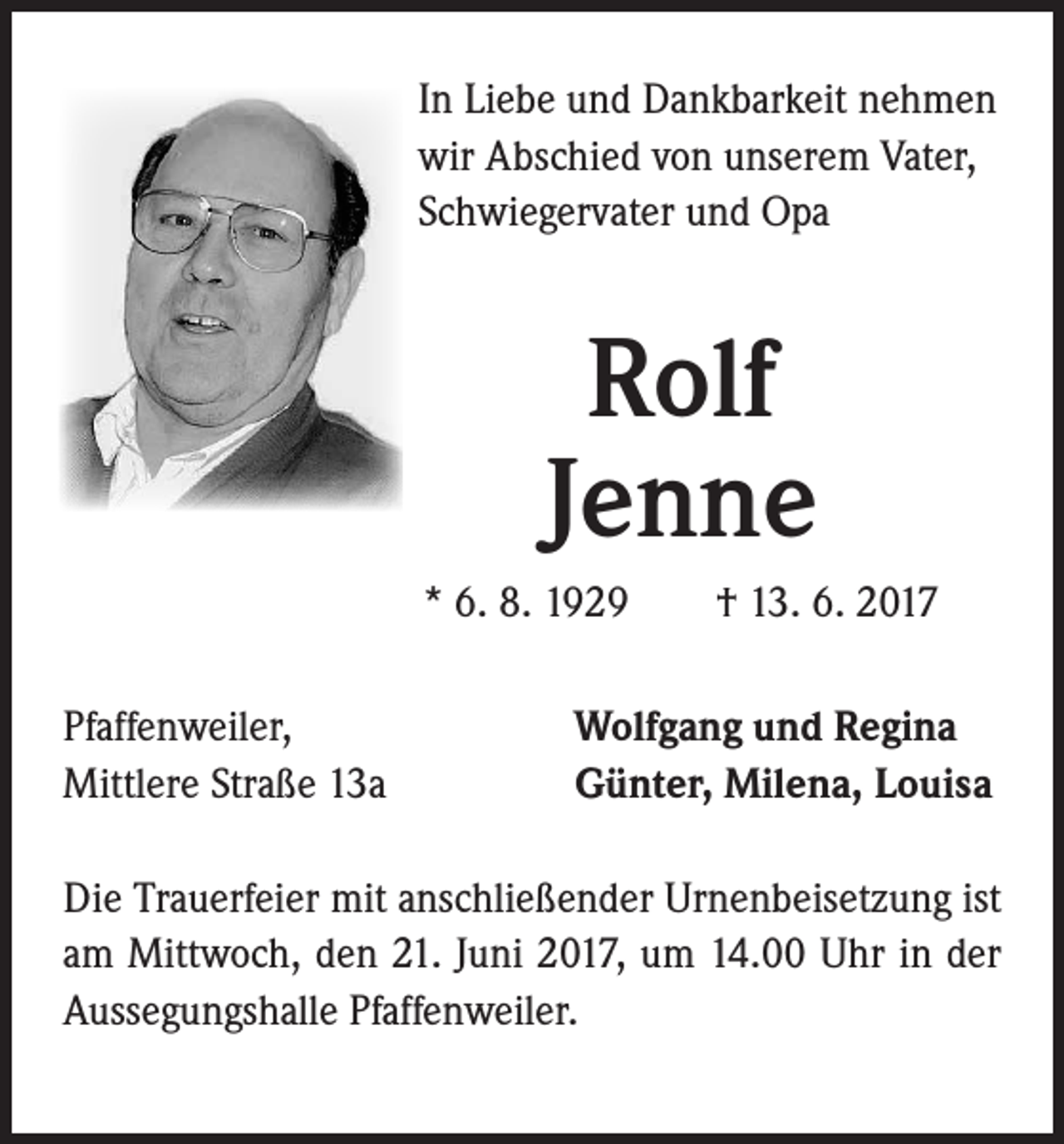 <p>In Liebe und Dankbarkeit nehmen<br />wir Abschied von unserem Vater,<br />Schwiegervater und Opa</p><p>Rolf<br />Jenne<br />* 6. 8. 1929 † 13. 6. 2017<br />Pfaffenweiler,<br />Mittlere Straße 13a</p><p>Wolfgang und Regina<br />Günter, Milena, Louisa</p><p>Die Trauerfeier mit anschließender Urnenbeisetzung ist<br />am Mittwoch, den 21. Juni 2017, um 14.00 Uhr in der<br />Aussegungshalle Pfaffenweiler.</p>