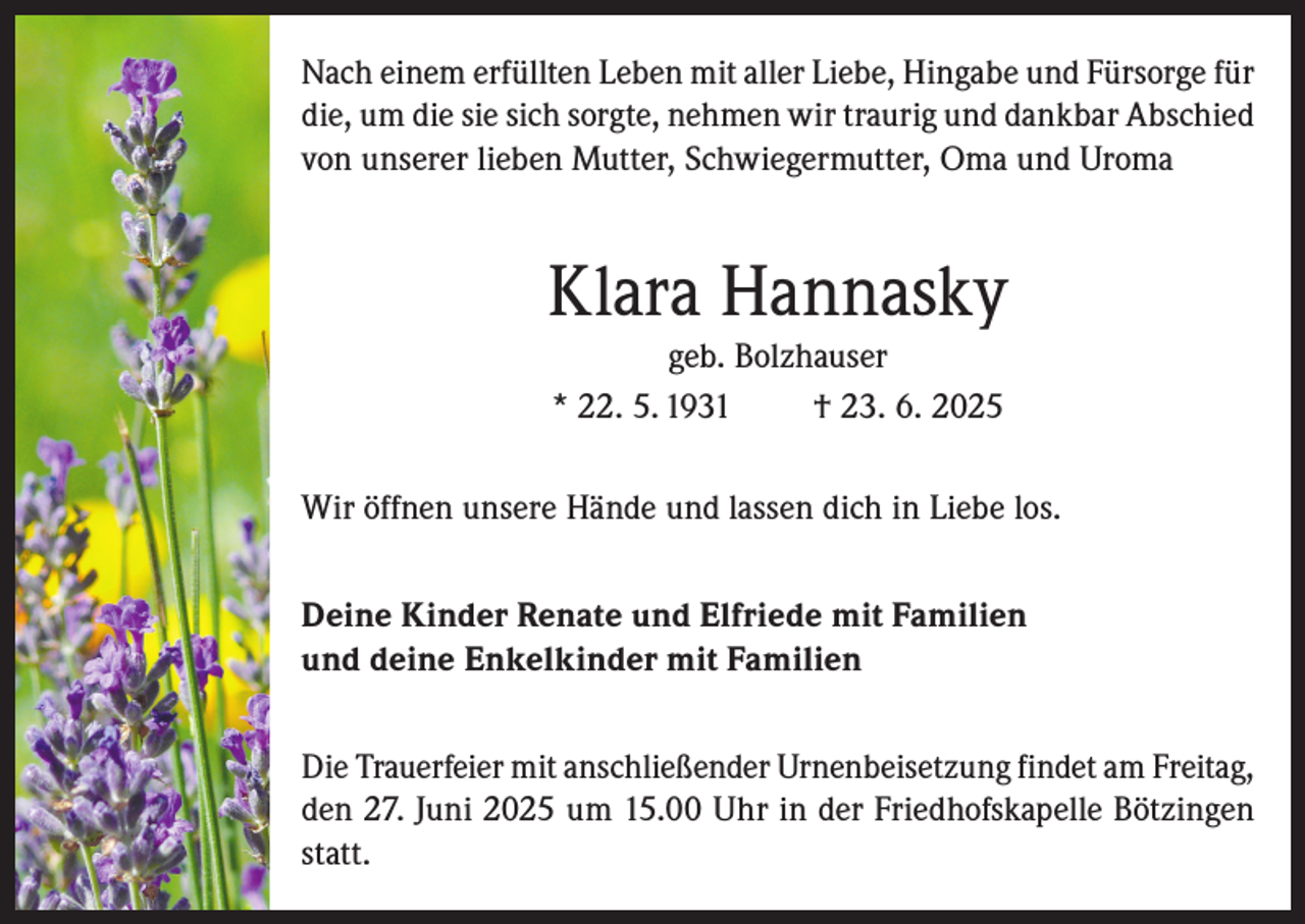 <p>Nach einem erfüllten Leben mit aller Liebe, Hingabe und Fürsorge für<br />die, um die sie sich sorgte, nehmen wir traurig und dankbar Abschied<br />von unserer lieben Mutter, Schwiegermutter, Oma und Uroma</p><p>Klara Hannasky<br />geb. Bolzhauser<br />* 22. 5. 1931<br />† 23. 6. 2025<br />Wir öffnen unsere Hände und lassen dich in Liebe los.<br />Deine Kinder Renate und Elfriede mit Familien<br />und deine Enkelkinder mit Familien<br />Die Trauerfeier mit anschließender Urnenbeisetzung findet am Freitag,<br />den 27. Juni 2025 um 15.00 Uhr in der Friedhofskapelle Bötzingen<br />statt.</p>