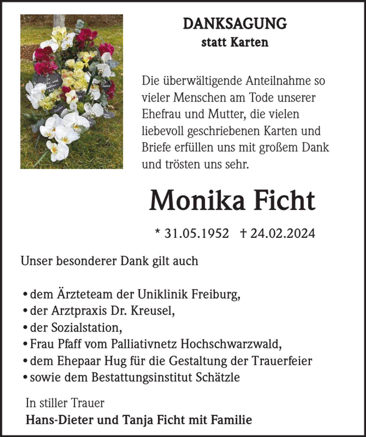 DANKSAGUNG
statt Karten
Die überwältigende Anteilnahme so
vieler Menschen am Tode unserer
Ehefrau und Mutter, die vielen
liebevoll geschriebenen Karten und
Briefe erfüllen uns mit großem Dank
und trösten uns sehr.
Monika Ficht
* 31.05.1952 † 24.02.2024
Unser besonderer Dank gilt auch
•dem Ärzteteam der Uniklinik Freiburg,
•der Arztpraxis Dr. Kreusel,
•der Sozialstation,
•Frau Pfaff vom Palliativnetz Hochschwarzwald,
•dem Ehepaar Hug für die Gestaltung der Trauerfeier
•sowie dem Bestattungsinstitut Schätzle
In stiller Trauer
Hans-Dieter und Tanja Ficht mit Familie