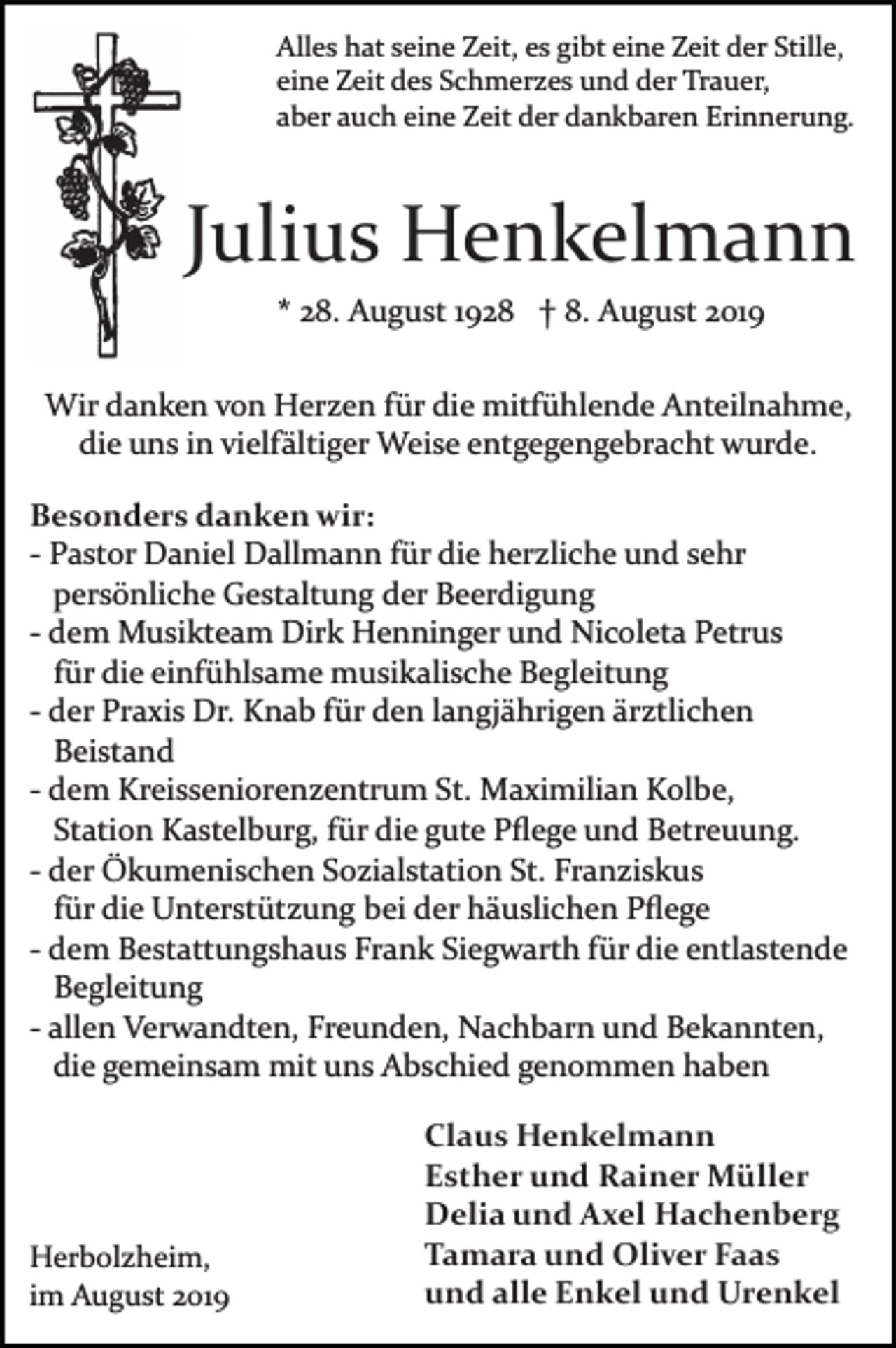 <p>Alles hat seine Zeit, es gibt eine Zeit der Stille,<br />eine Zeit des Schmerzes und der Trauer,<br />aber auch eine Zeit der dankbaren Erinnerung.</p><p>Julius Henkelmann<br />* 28. August 1928 † 8. August 2019<br />Wir danken von Herzen für die mitfühlende Anteilnahme,<br />die uns in vielfältiger Weise entgegengebracht wurde.<br />Besonders danken wir:<br />­ Pastor Daniel Dallmann für die herzliche und sehr<br />persönliche Gestaltung der Beerdigung<br />­ dem Musikteam Dirk Henninger und Nicoleta Petrus<br />für die einfühlsame musikalische Begleitung<br />­ der Praxis Dr. Knab für den langjährigen ärztlichen<br />Beistand<br />­ dem Kreisseniorenzentrum St. Maximilian Kolbe,<br />Station Kastelburg, für die gute Pﬂege und Betreuung.<br />­ der Ökumenischen Sozialstation St. Franziskus<br />für die Unterstützung bei der häuslichen Pﬂege<br />­ dem Bestattungshaus Frank Siegwarth für die entlastende<br />Begleitung<br />­ allen Verwandten, Freunden, Nachbarn und Bekannten,<br />die gemeinsam mit uns Abschied genommen haben</p><p>Herbolzheim,<br />im August 2019</p><p>Claus Henkelmann<br />Esther und Rainer Müller<br />Delia und Axel Hachenberg<br />Tamara und Oliver Faas<br />und alle Enkel und Urenkel</p>