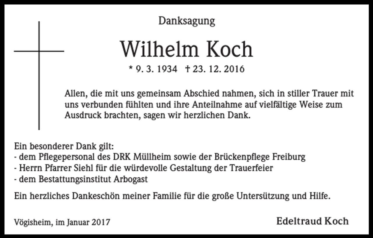 <p>Danksagung</p><p>Wilhelm Koch<br />* 9. 3. 1934 † 23. 12. 2016<br />Allen, die mit uns gemeinsam Abschied nahmen, sich in stiller Trauer mit<br />uns verbunden fühlten und ihre Anteilnahme auf vielfältige Weise zum<br />Ausdruck brachten, sagen wir herzlichen Dank.<br />Ein besonderer Dank gilt:<br />- dem Pflegepersonal des DRK Müllheim sowie der Brückenpflege Freiburg<br />- Herrn Pfarrer Siehl für die würdevolle Gestaltung der Trauerfeier<br />- dem Bestattungsinstitut Arbogast<br />Ein herzliches Dankeschön meiner Familie für die große Untersützung und Hilfe.<br />Vögisheim, im Januar 2017</p><p>Edeltraud Koch</p>
