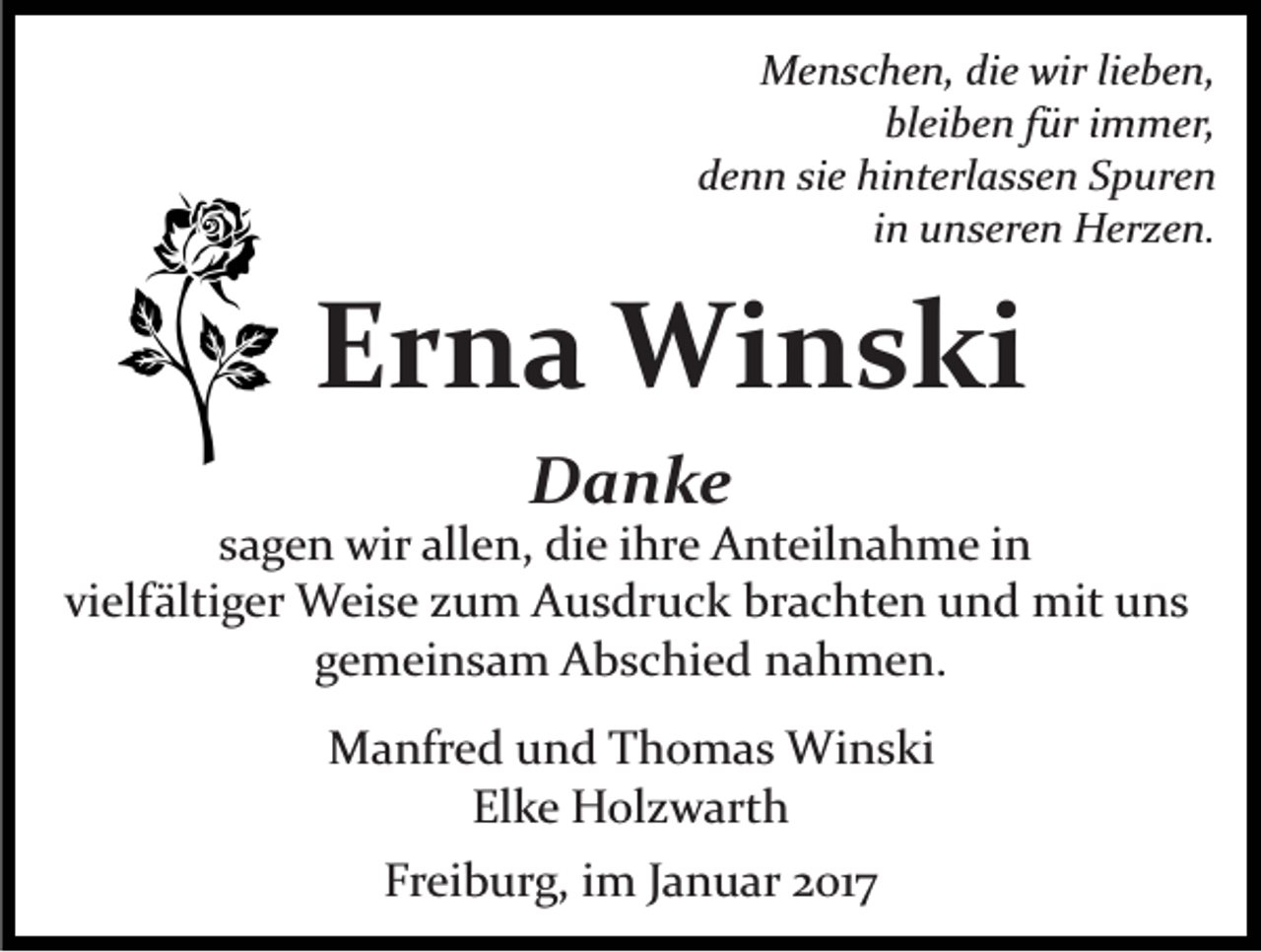 <p>Menschen, die wir lieben,<br />bleiben für immer,<br />denn sie hinterlassen Spuren<br />in unseren Herzen.</p><p>Erna Winski<br />Danke<br />sagen wir allen, die ihre Anteilnahme in<br />vielfältiger Weise zum Ausdruck brachten und mit uns<br />gemeinsam Abschied nahmen.<br />Manfred und Thomas Winski<br />Elke Holzwarth<br />Freiburg, im Januar 2017</p>