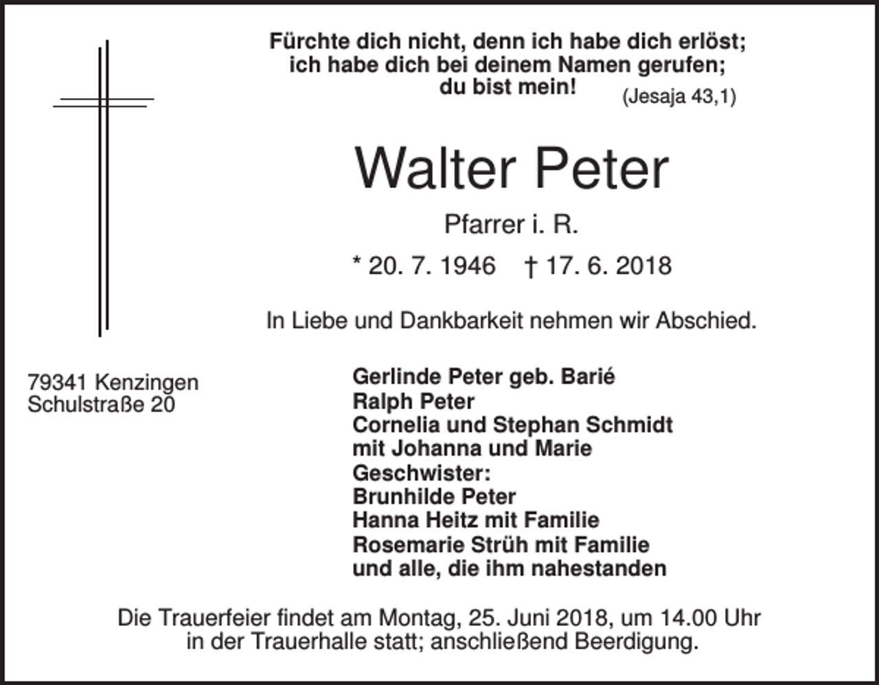 <p>Fürchte dich nicht, denn ich habe dich erlöst;<br />ich habe dich bei deinem Namen gerufen;<br />du bist mein!<br />(Jesaja 43,1)</p><p>Walter Peter<br />Pfarrer i. R.<br />* 20. 7. 1946</p><p>† 17. 6. 2018</p><p>In Liebe und Dankbarkeit nehmen wir Abschied.<br />79341 Kenzingen<br />Schulstraße 20</p><p>Gerlinde Peter geb. Barié<br />Ralph Peter<br />Cornelia und Stephan Schmidt<br />mit Johanna und Marie<br />Geschwister:<br />Brunhilde Peter<br />Hanna Heitz mit Familie<br />Rosemarie Strüh mit Familie<br />und alle, die ihm nahestanden</p><p>Die Trauerfeier findet am Montag, 25. Juni 2018, um 14.00 Uhr<br />in der Trauerhalle statt; anschließend Beerdigung.</p>