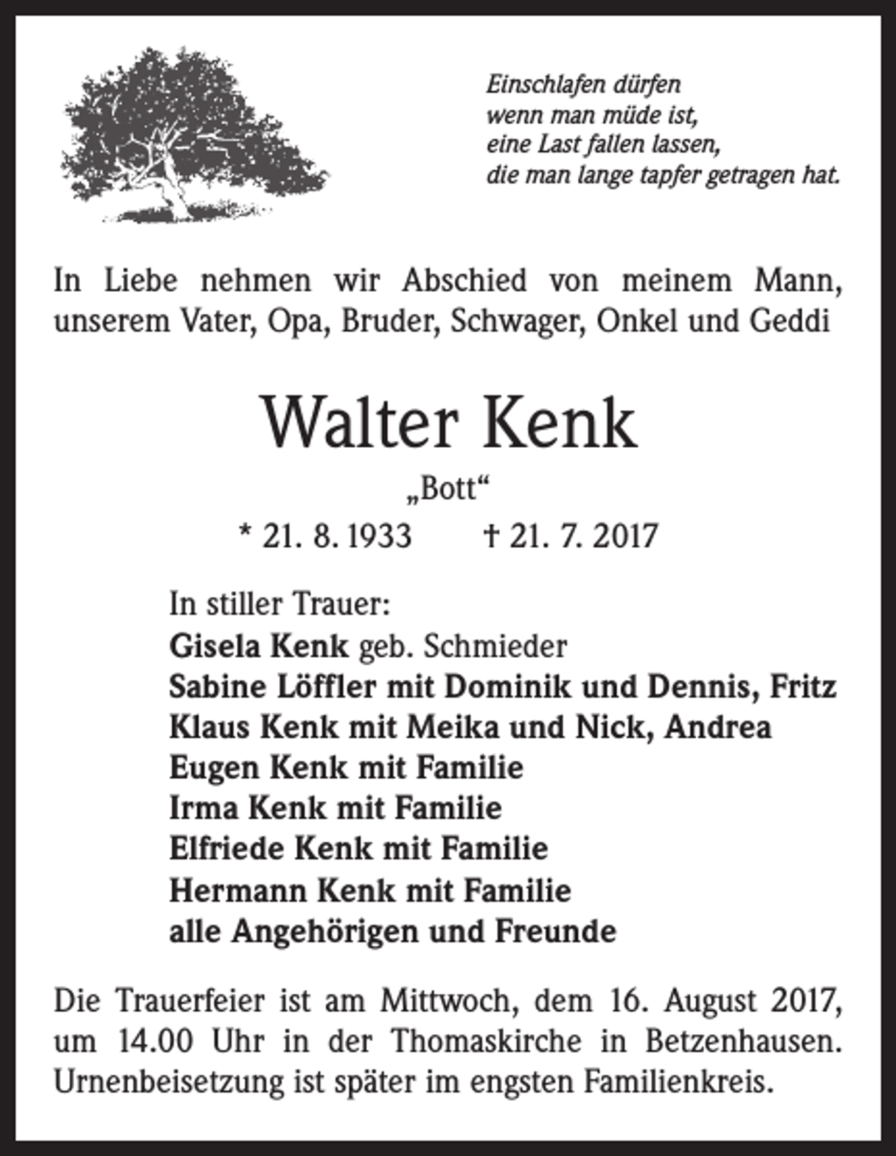 <p>Einschlafen dürfen<br />wenn man müde ist,<br />eine Last fallen lassen,<br />die man lange tapfer getragen hat.</p><p>In Liebe nehmen wir Abschied von meinem Mann,<br />­unserem Vater, Opa, Bruder, Schwager, Onkel und Geddi</p><p>Walter Kenk<br />„Bott“<br />* 21. 8. 1933 † 21. 7. 2017<br />In stiller Trauer:<br />Gisela Kenk geb. Schmieder<br />Sabine Löffler mit Dominik und Dennis, Fritz<br />Klaus Kenk mit Meika und Nick, Andrea<br />Eugen Kenk mit Familie<br />Irma Kenk mit Familie<br />Elfriede Kenk mit Familie<br />Hermann Kenk mit Familie<br />alle Angehörigen und Freunde<br />Die Trauerfeier ist am Mittwoch, dem 16. August 2017,<br />um 14.00 Uhr in der Thomaskirche in Betzenhausen.<br />Urnenbeisetzung ist später im engsten Familienkreis.</p>