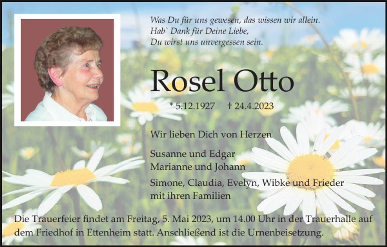 <p>Was Du für uns gewesen, das wissen wir allein.<br />Hab` Dank für Deine Liebe,<br />Du wirst uns unvergessen sein.</p><p>Rosel Otto<br />* 5.12.1927</p><p>† 24.4.2023</p><p>Wir lieben Dich von Herzen<br />Susanne und Edgar<br />Marianne und Johann<br />Simone, Claudia, Evelyn, Wibke und Frieder<br />mit ihren Familien<br />Die Trauerfeier ﬁndet am Freitag, 5. Mai 2023, um 14.00 Uhr in der Trauerhalle auf<br />dem Friedhof in Ettenheim statt. Anschließend ist die Urnenbeisetzung.</p>