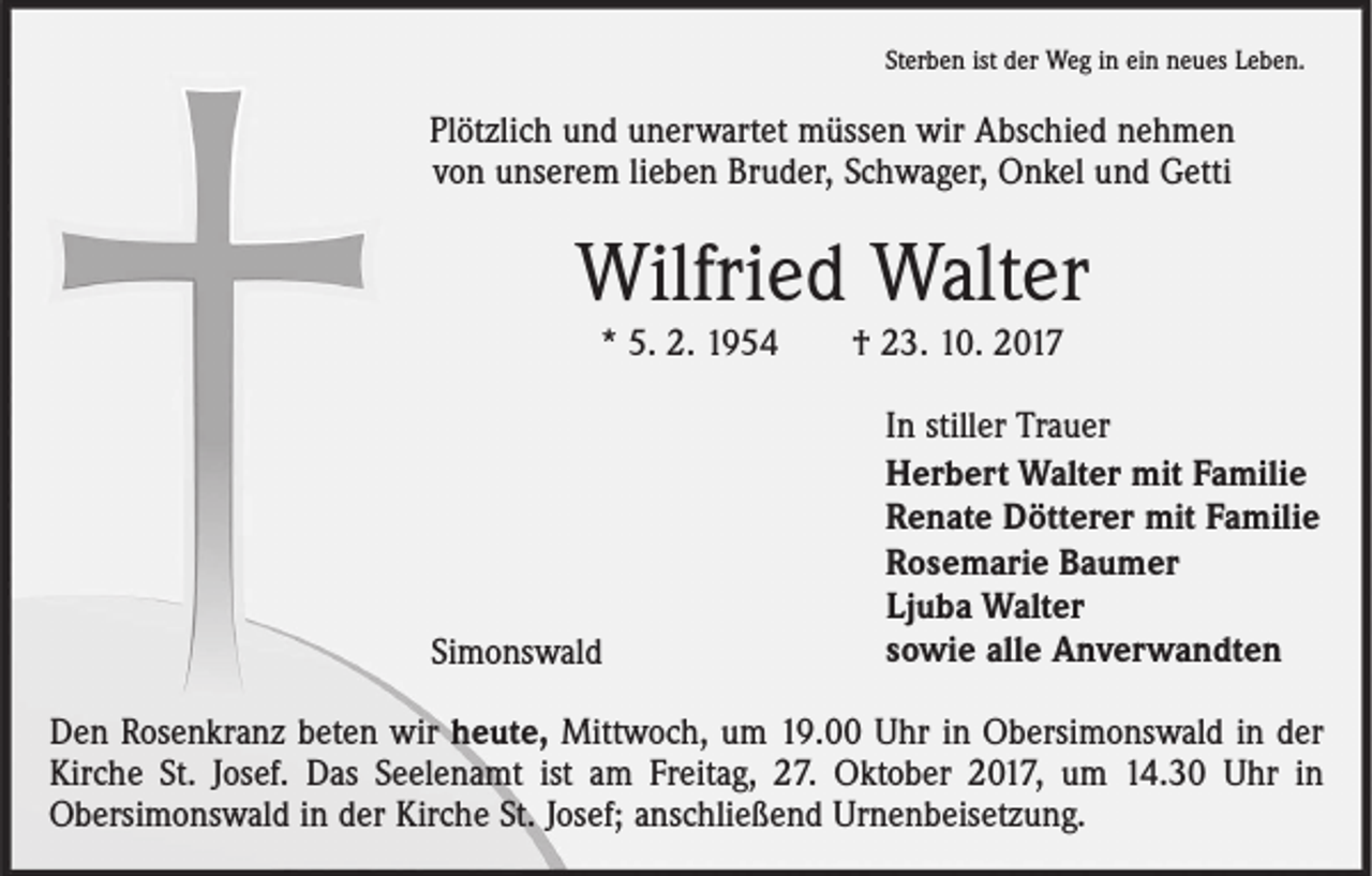 <p>Sterben ist der Weg in ein neues Leben.</p><p>Plötzlich und unerwartet müssen wir Abschied nehmen<br />von unserem lieben Bruder, Schwager, Onkel und Getti</p><p>Wilfried Walter<br />* 5. 2. 1954 † 23. 10. 2017</p><p>Simonswald</p><p>In stiller Trauer<br />Herbert Walter mit Familie<br />Renate Dötterer mit Familie<br />Rosemarie Baumer<br />Ljuba Walter<br />sowie alle Anverwandten</p><p>Den Rosenkranz beten wir heute, Mittwoch, um 19.00 Uhr in Obersimonswald in der<br />Kirche St. Josef. Das Seelenamt ist am Freitag, 27. Oktober 2017, um 14.30 Uhr in<br />Obersimonswald in der Kirche St. Josef; anschließend Urnenbeisetzung.</p>