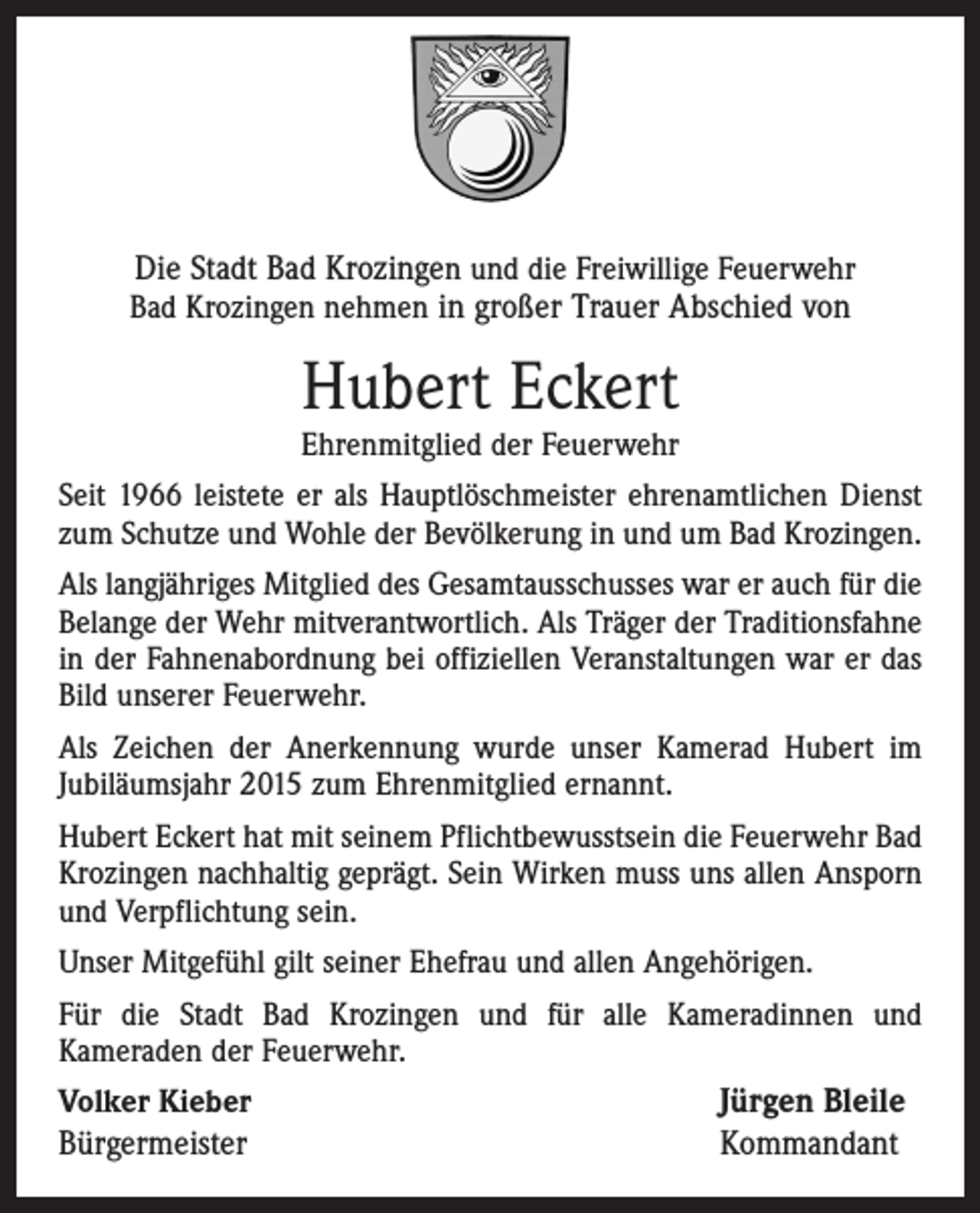 <p>Die Stadt Bad Krozingen und die Freiwillige Feuerwehr<br />Bad Krozingen nehmen in großer Trauer Abschied von</p><p>Hubert Eckert</p><p>Ehrenmitglied der Feuerwehr<br />Seit 1966 leistete er als Hauptlöschmeister ehrenamtlichen Dienst<br />zum Schutze und Wohle der Bevölkerung in und um Bad Krozingen.<br />Als langjähriges Mitglied des Gesamtausschusses war er auch für die<br />Belange der Wehr mitverantwortlich. Als Träger der Traditionsfahne<br />in der Fahnenabordnung bei offiziellen Veranstaltungen war er das<br />Bild unserer Feuerwehr.<br />Als Zeichen der Anerkennung wurde unser Kamerad Hubert im<br />Jubiläumsjahr 2015 zum Ehrenmitglied ernannt.<br />Hubert Eckert hat mit seinem Pflichtbewusstsein die Feuerwehr Bad<br />Krozingen nachhaltig geprägt. Sein Wirken muss uns allen Ansporn<br />und Verpflichtung sein.<br />Unser Mitgefühl gilt seiner Ehefrau und allen Angehörigen.<br />Für die Stadt Bad Krozingen und für alle Kameradinnen und<br />Kameraden der Feuerwehr.<br />Volker Kieber</p><p>Bürgermeister</p><p>Jürgen Bleile<br />Kommandant</p>